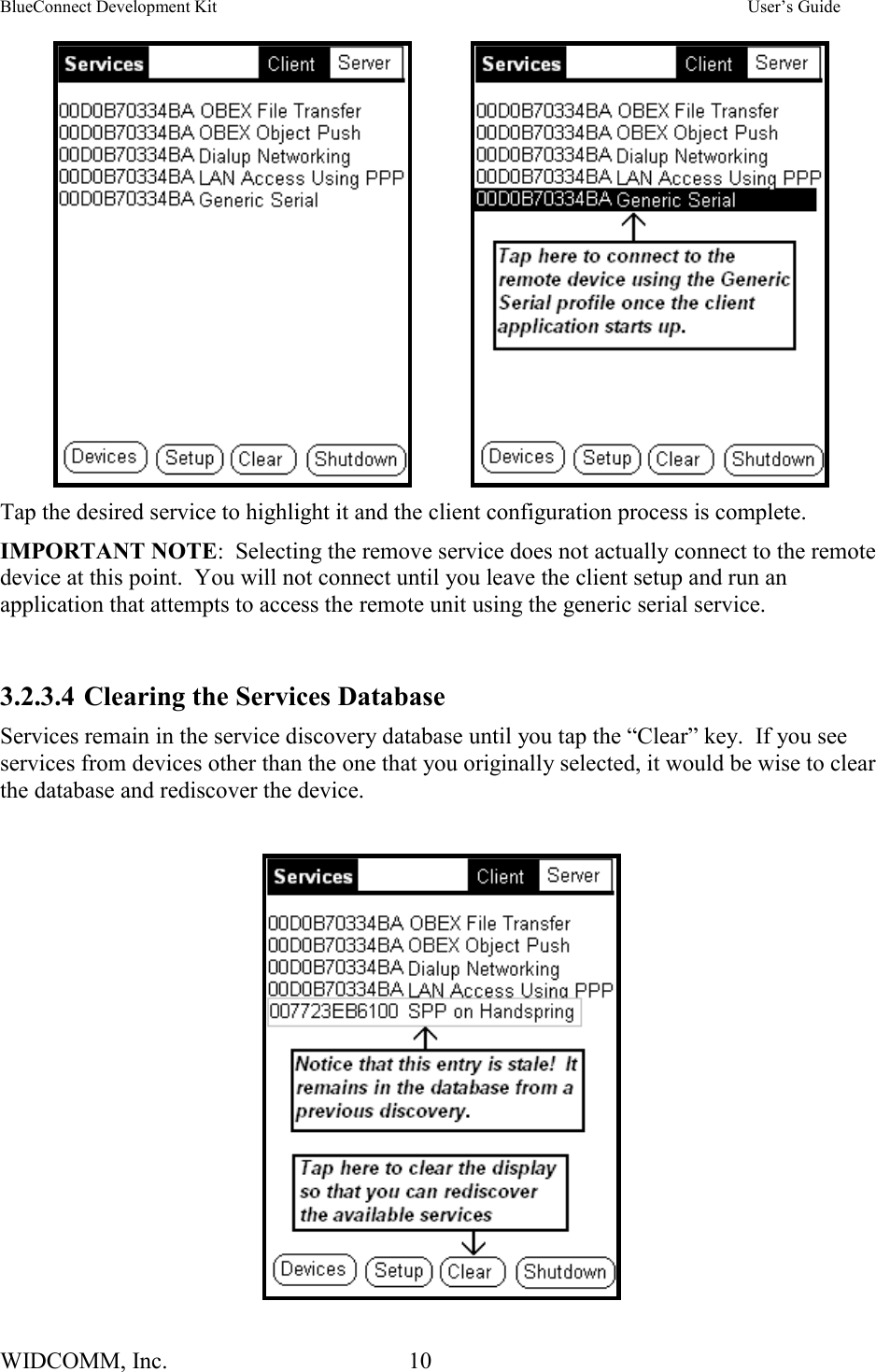 BlueConnect Development Kit    User’s Guide WIDCOMM, Inc.  10               Tap the desired service to highlight it and the client configuration process is complete.   IMPORTANT NOTE:  Selecting the remove service does not actually connect to the remote device at this point.  You will not connect until you leave the client setup and run an application that attempts to access the remote unit using the generic serial service.  3.2.3.4 Clearing the Services Database Services remain in the service discovery database until you tap the “Clear” key.  If you see services from devices other than the one that you originally selected, it would be wise to clear the database and rediscover the device.   