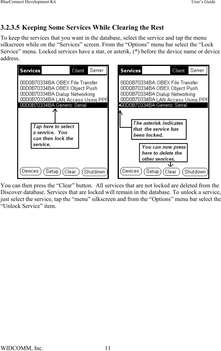 BlueConnect Development Kit    User’s Guide WIDCOMM, Inc.  11    3.2.3.5 Keeping Some Services While Clearing the Rest To keep the services that you want in the database, select the service and tap the menu silkscreen while on the “Services” screen. From the “Options” menu bar select the “Lock Service” menu. Locked services have a star, or asterik, (*) before the device name or device address.         You can then press the “Clear” button.  All services that are not locked are deleted from the Discover database. Services that are locked will remain in the database. To unlock a service, just select the service, tap the “menu” silkscreen and from the “Options” menu bar select the “Unlock Service” item.  