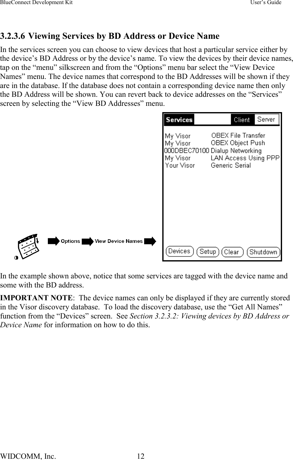 BlueConnect Development Kit    User’s Guide WIDCOMM, Inc.  12    3.2.3.6 Viewing Services by BD Address or Device Name In the services screen you can choose to view devices that host a particular service either by the device’s BD Address or by the device’s name. To view the devices by their device names, tap on the “menu” silkscreen and from the “Options” menu bar select the “View Device Names” menu. The device names that correspond to the BD Addresses will be shown if they are in the database. If the database does not contain a corresponding device name then only the BD Address will be shown. You can revert back to device addresses on the “Services” screen by selecting the “View BD Addresses” menu.          In the example shown above, notice that some services are tagged with the device name and some with the BD address. IMPORTANT NOTE:  The device names can only be displayed if they are currently stored in the Visor discovery database.  To load the discovery database, use the “Get All Names” function from the “Devices” screen.  See Section 3.2.3.2: Viewing devices by BD Address or Device Name for information on how to do this. 