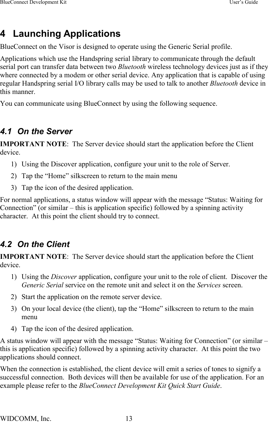 BlueConnect Development Kit    User’s Guide WIDCOMM, Inc.  13    4 Launching Applications BlueConnect on the Visor is designed to operate using the Generic Serial profile.   Applications which use the Handspring serial library to communicate through the default serial port can transfer data between two Bluetooth wireless technology devices just as if they where connected by a modem or other serial device. Any application that is capable of using regular Handspring serial I/O library calls may be used to talk to another Bluetooth device in this manner. You can communicate using BlueConnect by using the following sequence.  4.1  On the Server IMPORTANT NOTE:  The Server device should start the application before the Client device.   1)  Using the Discover application, configure your unit to the role of Server. 2)  Tap the “Home” silkscreen to return to the main menu 3)  Tap the icon of the desired application. For normal applications, a status window will appear with the message “Status: Waiting for Connection” (or similar – this is application specific) followed by a spinning activity character.  At this point the client should try to connect.  4.2  On the Client IMPORTANT NOTE:  The Server device should start the application before the Client device.   1) Using the Discover application, configure your unit to the role of client.  Discover the Generic Serial service on the remote unit and select it on the Services screen. 2)  Start the application on the remote server device. 3)  On your local device (the client), tap the “Home” silkscreen to return to the main menu 4)  Tap the icon of the desired application. A status window will appear with the message “Status: Waiting for Connection” (or similar – this is application specific) followed by a spinning activity character.  At this point the two applications should connect. When the connection is established, the client device will emit a series of tones to signify a successful connection.  Both devices will then be available for use of the application. For an example please refer to the BlueConnect Development Kit Quick Start Guide.  