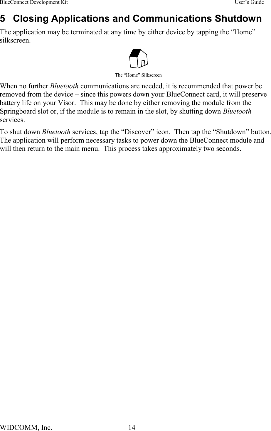 BlueConnect Development Kit    User’s Guide WIDCOMM, Inc.  14   5  Closing Applications and Communications Shutdown The application may be terminated at any time by either device by tapping the “Home” silkscreen.    The “Home” Silkscreen When no further Bluetooth communications are needed, it is recommended that power be removed from the device – since this powers down your BlueConnect card, it will preserve battery life on your Visor.  This may be done by either removing the module from the Springboard slot or, if the module is to remain in the slot, by shutting down Bluetooth services.   To shut down Bluetooth services, tap the “Discover” icon.  Then tap the “Shutdown” button.  The application will perform necessary tasks to power down the BlueConnect module and will then return to the main menu.  This process takes approximately two seconds.