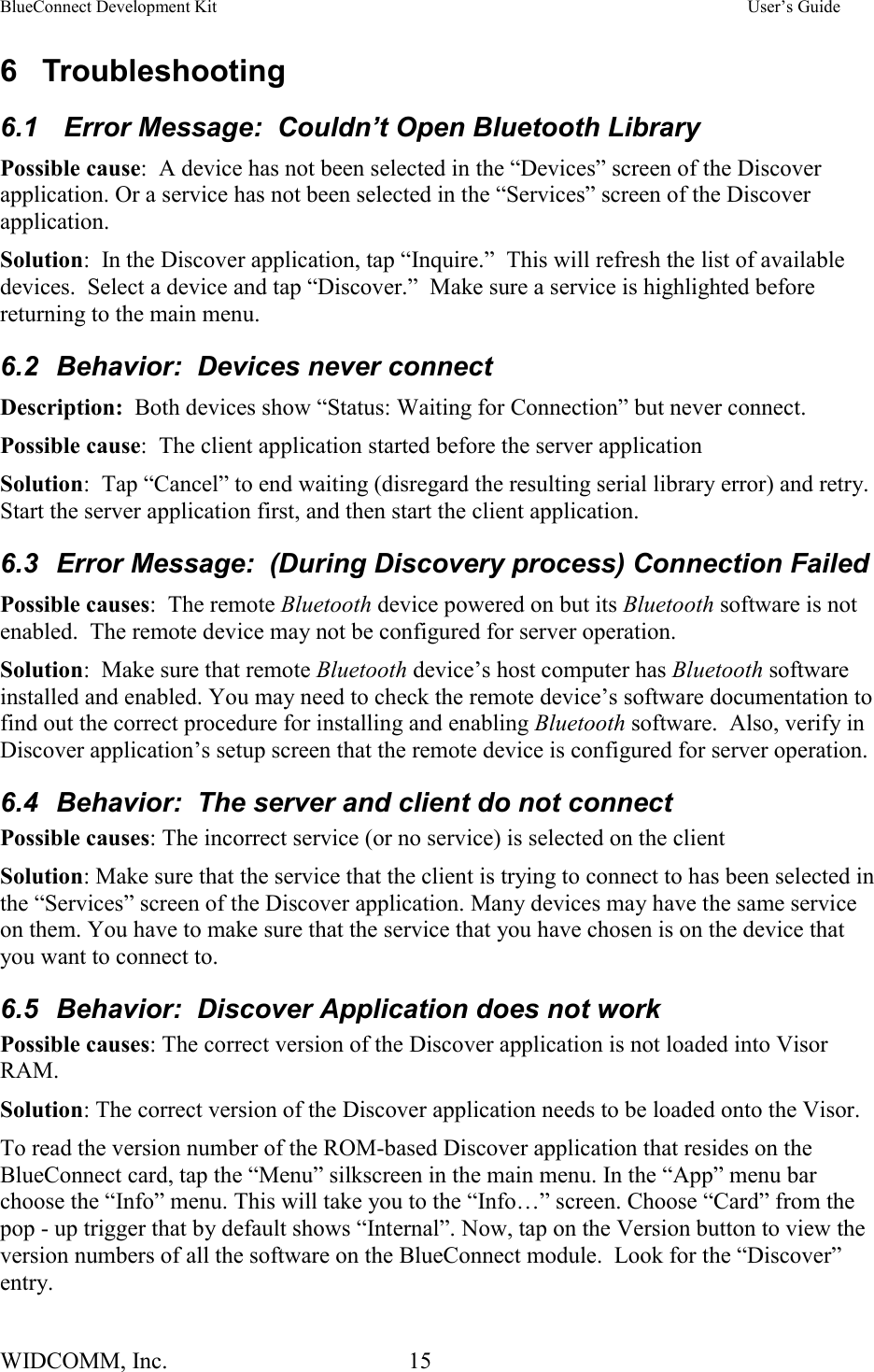 BlueConnect Development Kit    User’s Guide WIDCOMM, Inc.  15   6 Troubleshooting 6.1   Error Message:  Couldn’t Open Bluetooth Library Possible cause:  A device has not been selected in the “Devices” screen of the Discover application. Or a service has not been selected in the “Services” screen of the Discover application. Solution:  In the Discover application, tap “Inquire.”  This will refresh the list of available devices.  Select a device and tap “Discover.”  Make sure a service is highlighted before returning to the main menu. 6.2  Behavior:  Devices never connect Description:  Both devices show “Status: Waiting for Connection” but never connect. Possible cause:  The client application started before the server application Solution:  Tap “Cancel” to end waiting (disregard the resulting serial library error) and retry. Start the server application first, and then start the client application. 6.3  Error Message:  (During Discovery process) Connection Failed Possible causes:  The remote Bluetooth device powered on but its Bluetooth software is not enabled.  The remote device may not be configured for server operation.   Solution:  Make sure that remote Bluetooth device’s host computer has Bluetooth software installed and enabled. You may need to check the remote device’s software documentation to find out the correct procedure for installing and enabling Bluetooth software.  Also, verify in Discover application’s setup screen that the remote device is configured for server operation. 6.4  Behavior:  The server and client do not connect Possible causes: The incorrect service (or no service) is selected on the client Solution: Make sure that the service that the client is trying to connect to has been selected in the “Services” screen of the Discover application. Many devices may have the same service on them. You have to make sure that the service that you have chosen is on the device that you want to connect to.  6.5  Behavior:  Discover Application does not work Possible causes: The correct version of the Discover application is not loaded into Visor RAM. Solution: The correct version of the Discover application needs to be loaded onto the Visor.  To read the version number of the ROM-based Discover application that resides on the BlueConnect card, tap the “Menu” silkscreen in the main menu. In the “App” menu bar choose the “Info” menu. This will take you to the “Info…” screen. Choose “Card” from the pop - up trigger that by default shows “Internal”. Now, tap on the Version button to view the version numbers of all the software on the BlueConnect module.  Look for the “Discover” entry. 