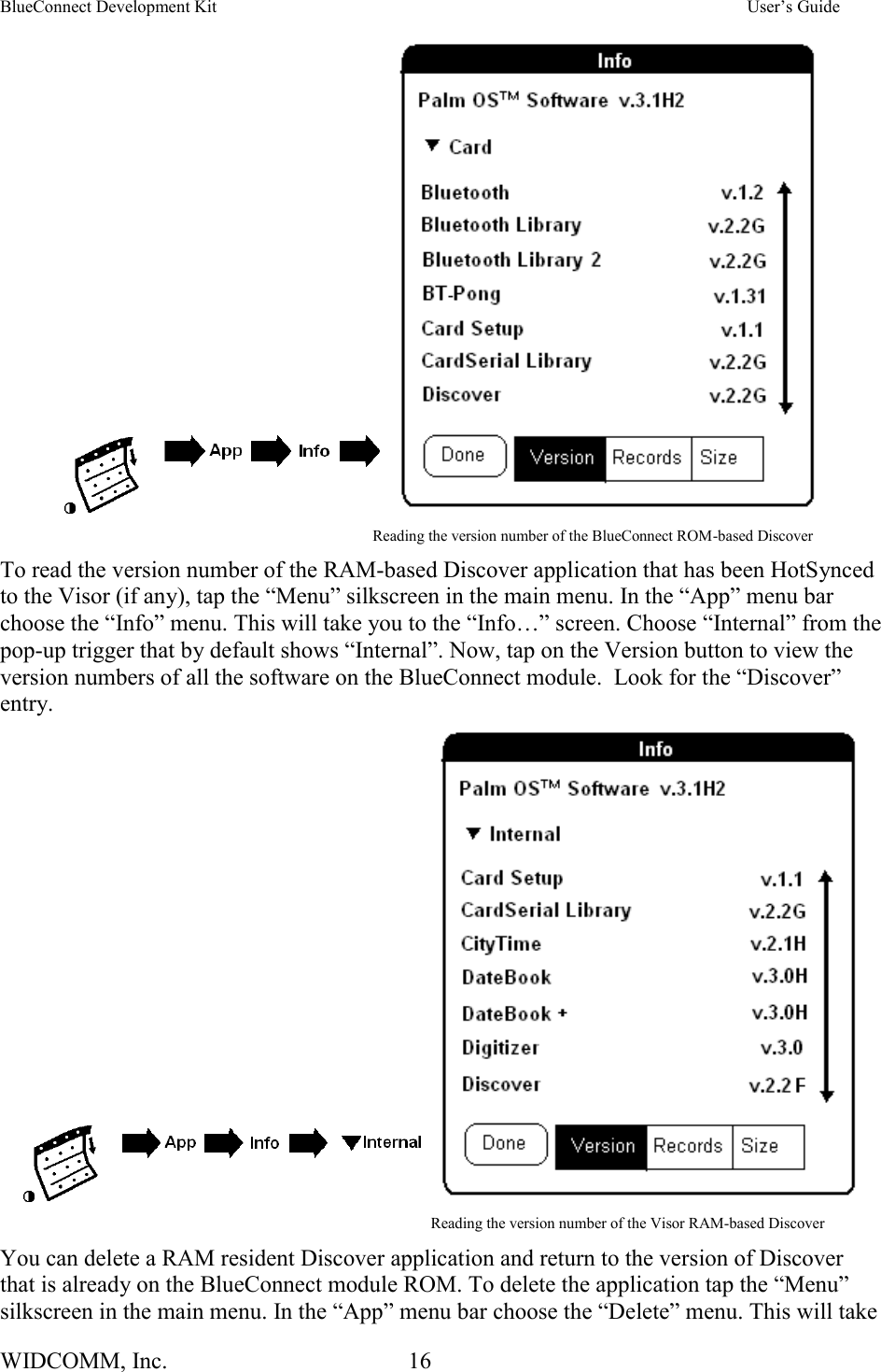 BlueConnect Development Kit    User’s Guide WIDCOMM, Inc.  16                                                                                         Reading the version number of the BlueConnect ROM-based Discover To read the version number of the RAM-based Discover application that has been HotSynced to the Visor (if any), tap the “Menu” silkscreen in the main menu. In the “App” menu bar choose the “Info” menu. This will take you to the “Info…” screen. Choose “Internal” from the pop-up trigger that by default shows “Internal”. Now, tap on the Version button to view the version numbers of all the software on the BlueConnect module.  Look for the “Discover” entry.                                                                                                         Reading the version number of the Visor RAM-based Discover You can delete a RAM resident Discover application and return to the version of Discover that is already on the BlueConnect module ROM. To delete the application tap the “Menu” silkscreen in the main menu. In the “App” menu bar choose the “Delete” menu. This will take 