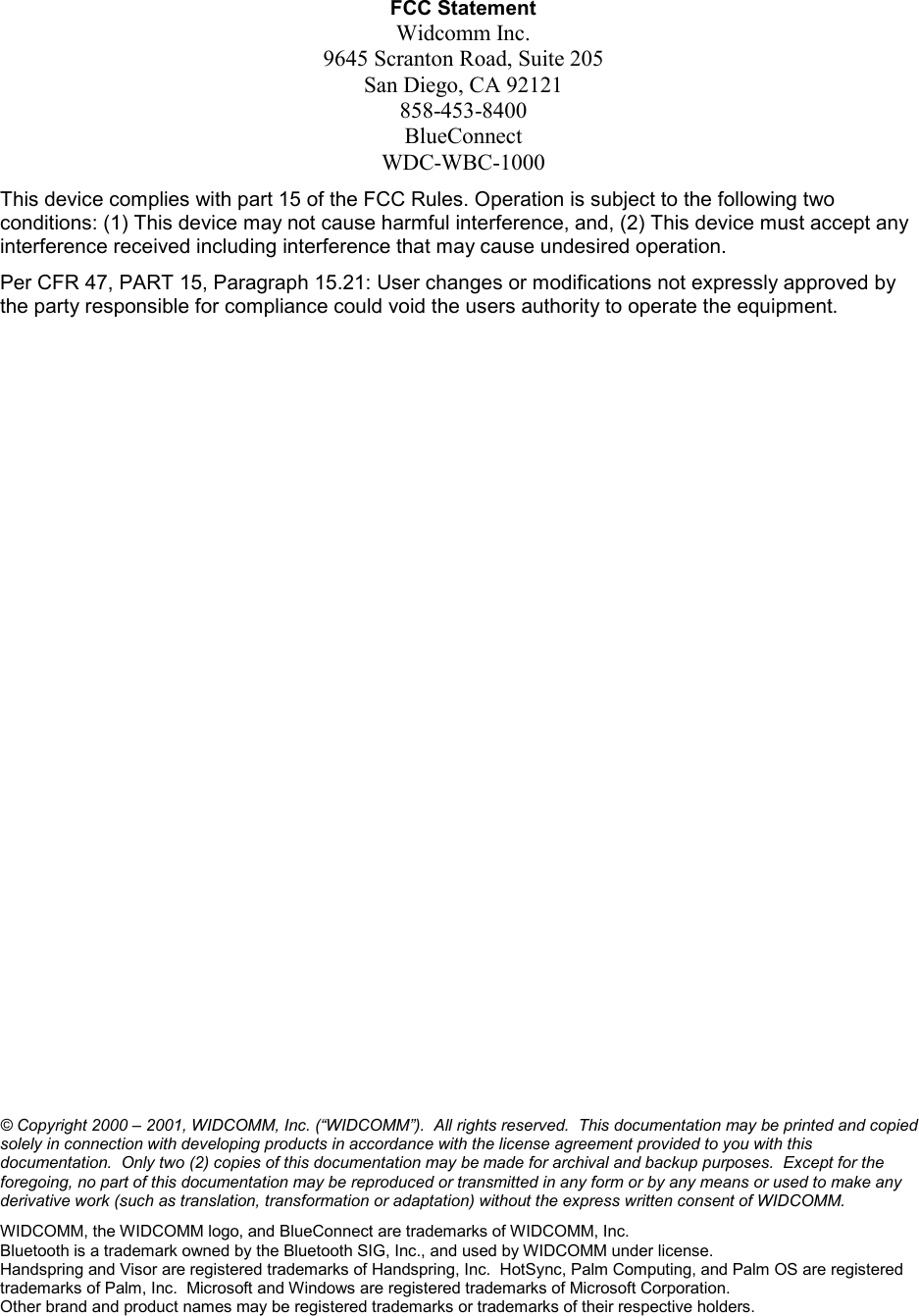 FCC Statement Widcomm Inc. 9645 Scranton Road, Suite 205 San Diego, CA 92121 858-453-8400 BlueConnect WDC-WBC-1000 This device complies with part 15 of the FCC Rules. Operation is subject to the following two conditions: (1) This device may not cause harmful interference, and, (2) This device must accept any interference received including interference that may cause undesired operation. Per CFR 47, PART 15, Paragraph 15.21: User changes or modifications not expressly approved by the party responsible for compliance could void the users authority to operate the equipment.                       © Copyright 2000 – 2001, WIDCOMM, Inc. (“WIDCOMM”).  All rights reserved.  This documentation may be printed and copied solely in connection with developing products in accordance with the license agreement provided to you with this documentation.  Only two (2) copies of this documentation may be made for archival and backup purposes.  Except for the foregoing, no part of this documentation may be reproduced or transmitted in any form or by any means or used to make any derivative work (such as translation, transformation or adaptation) without the express written consent of WIDCOMM. WIDCOMM, the WIDCOMM logo, and BlueConnect are trademarks of WIDCOMM, Inc. Bluetooth is a trademark owned by the Bluetooth SIG, Inc., and used by WIDCOMM under license.  Handspring and Visor are registered trademarks of Handspring, Inc.  HotSync, Palm Computing, and Palm OS are registered trademarks of Palm, Inc.  Microsoft and Windows are registered trademarks of Microsoft Corporation. Other brand and product names may be registered trademarks or trademarks of their respective holders. 