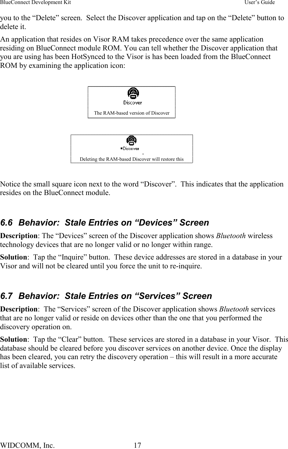 BlueConnect Development Kit    User’s Guide WIDCOMM, Inc.  17   you to the “Delete” screen.  Select the Discover application and tap on the “Delete” button to delete it. An application that resides on Visor RAM takes precedence over the same application residing on BlueConnect module ROM. You can tell whether the Discover application that you are using has been HotSynced to the Visor is has been loaded from the BlueConnect ROM by examining the application icon:     The RAM-based version of Discover  . Deleting the RAM-based Discover will restore this  Notice the small square icon next to the word “Discover”.  This indicates that the application resides on the BlueConnect module.  6.6  Behavior:  Stale Entries on “Devices” Screen Description: The “Devices” screen of the Discover application shows Bluetooth wireless technology devices that are no longer valid or no longer within range.   Solution:  Tap the “Inquire” button.  These device addresses are stored in a database in your Visor and will not be cleared until you force the unit to re-inquire.  6.7  Behavior:  Stale Entries on “Services” Screen Description:  The “Services” screen of the Discover application shows Bluetooth services that are no longer valid or reside on devices other than the one that you performed the discovery operation on.   Solution:  Tap the “Clear” button.  These services are stored in a database in your Visor.  This database should be cleared before you discover services on another device. Once the display has been cleared, you can retry the discovery operation – this will result in a more accurate list of available services. 