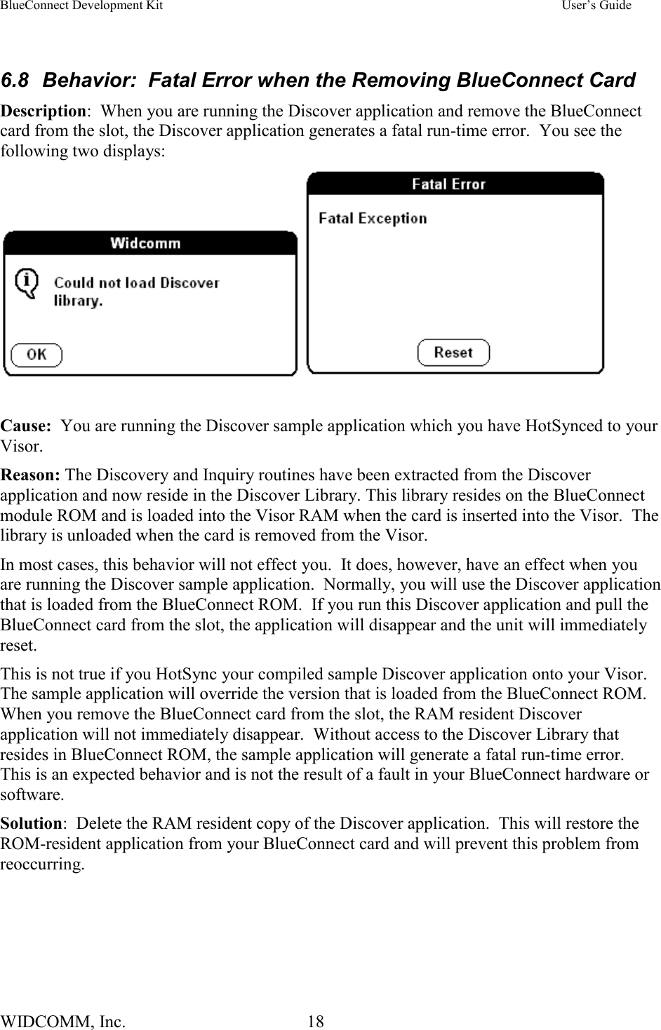 BlueConnect Development Kit    User’s Guide WIDCOMM, Inc.  18    6.8  Behavior:  Fatal Error when the Removing BlueConnect Card Description:  When you are running the Discover application and remove the BlueConnect card from the slot, the Discover application generates a fatal run-time error.  You see the following two displays:     Cause:  You are running the Discover sample application which you have HotSynced to your Visor. Reason: The Discovery and Inquiry routines have been extracted from the Discover application and now reside in the Discover Library. This library resides on the BlueConnect module ROM and is loaded into the Visor RAM when the card is inserted into the Visor.  The library is unloaded when the card is removed from the Visor. In most cases, this behavior will not effect you.  It does, however, have an effect when you are running the Discover sample application.  Normally, you will use the Discover application that is loaded from the BlueConnect ROM.  If you run this Discover application and pull the BlueConnect card from the slot, the application will disappear and the unit will immediately reset. This is not true if you HotSync your compiled sample Discover application onto your Visor.  The sample application will override the version that is loaded from the BlueConnect ROM.  When you remove the BlueConnect card from the slot, the RAM resident Discover application will not immediately disappear.  Without access to the Discover Library that resides in BlueConnect ROM, the sample application will generate a fatal run-time error.  This is an expected behavior and is not the result of a fault in your BlueConnect hardware or software. Solution:  Delete the RAM resident copy of the Discover application.  This will restore the ROM-resident application from your BlueConnect card and will prevent this problem from reoccurring.  