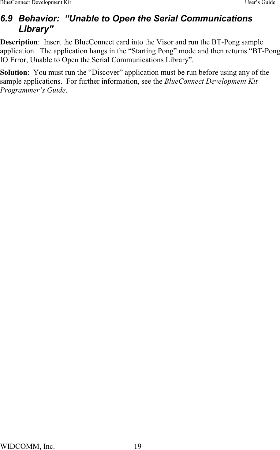BlueConnect Development Kit    User’s Guide WIDCOMM, Inc.  19   6.9  Behavior:  “Unable to Open the Serial Communications Library” Description:  Insert the BlueConnect card into the Visor and run the BT-Pong sample application.  The application hangs in the “Starting Pong” mode and then returns “BT-Pong IO Error, Unable to Open the Serial Communications Library”. Solution:  You must run the “Discover” application must be run before using any of the sample applications.  For further information, see the BlueConnect Development Kit Programmer’s Guide.   
