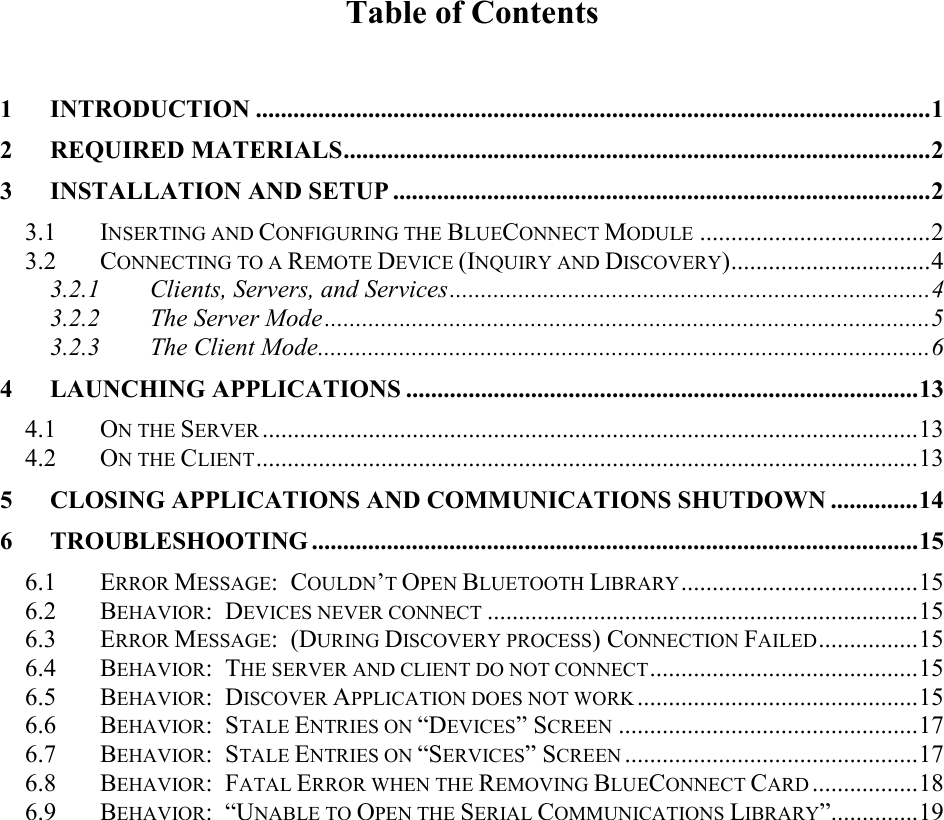 Table of Contents  1 INTRODUCTION ............................................................................................................1 2 REQUIRED MATERIALS..............................................................................................2 3 INSTALLATION AND SETUP ......................................................................................2 3.1 INSERTING AND CONFIGURING THE BLUECONNECT MODULE .....................................2 3.2 CONNECTING TO A REMOTE DEVICE (INQUIRY AND DISCOVERY)................................4 3.2.1 Clients, Servers, and Services.............................................................................4 3.2.2 The Server Mode.................................................................................................5 3.2.3 The Client Mode..................................................................................................6 4 LAUNCHING APPLICATIONS ..................................................................................13 4.1 ON THE SERVER .........................................................................................................13 4.2 ON THE CLIENT..........................................................................................................13 5 CLOSING APPLICATIONS AND COMMUNICATIONS SHUTDOWN ..............14 6 TROUBLESHOOTING .................................................................................................15 6.1 ERROR MESSAGE:  COULDN’T OPEN BLUETOOTH LIBRARY......................................15 6.2 BEHAVIOR:  DEVICES NEVER CONNECT .....................................................................15 6.3 ERROR MESSAGE:  (DURING DISCOVERY PROCESS) CONNECTION FAILED................15 6.4 BEHAVIOR:  THE SERVER AND CLIENT DO NOT CONNECT...........................................15 6.5 BEHAVIOR:  DISCOVER APPLICATION DOES NOT WORK .............................................15 6.6 BEHAVIOR:  STALE ENTRIES ON “DEVICES” SCREEN ................................................17 6.7 BEHAVIOR:  STALE ENTRIES ON “SERVICES” SCREEN ...............................................17 6.8 BEHAVIOR:  FATAL ERROR WHEN THE REMOVING BLUECONNECT CARD .................18 6.9 BEHAVIOR:  “UNABLE TO OPEN THE SERIAL COMMUNICATIONS LIBRARY”..............19 