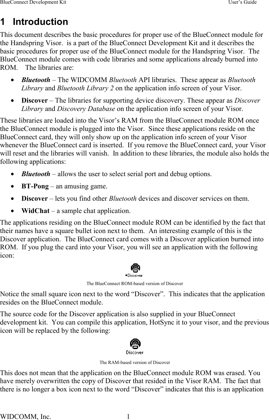 BlueConnect Development Kit    User’s Guide WIDCOMM, Inc.  1   1 Introduction This document describes the basic procedures for proper use of the BlueConnect module for the Handspring Visor.  is a part of the BlueConnect Development Kit and it describes the basic procedures for proper use of the BlueConnect module for the Handspring Visor.  The BlueConnect module comes with code libraries and some applications already burned into ROM.    The libraries are: •  Bluetooth – The WIDCOMM Bluetooth API libraries.  These appear as Bluetooth Library and Bluetooth Library 2 on the application info screen of your Visor. •  Discover – The libraries for supporting device discovery. These appear as Discover Library and Discovery Database on the application info screen of your Visor. These libraries are loaded into the Visor’s RAM from the BlueConnect module ROM once the BlueConnect module is plugged into the Visor.  Since these applications reside on the BlueConnect card, they will only show up on the application info screen of your Visor whenever the BlueConnect card is inserted.  If you remove the BlueConnect card, your Visor will reset and the libraries will vanish.  In addition to these libraries, the module also holds the following applications: •  Bluetooth – allows the user to select serial port and debug options. •  BT-Pong – an amusing game. •  Discover – lets you find other Bluetooth devices and discover services on them. •  WidChat – a sample chat application. The applications residing on the BlueConnect module ROM can be identified by the fact that their names have a square bullet icon next to them.  An interesting example of this is the Discover application.  The BlueConnect card comes with a Discover application burned into ROM.  If you plug the card into your Visor, you will see an application with the following icon:   The BlueConnect ROM-based version of Discover Notice the small square icon next to the word “Discover”.  This indicates that the application resides on the BlueConnect module. The source code for the Discover application is also supplied in your BlueConnect development kit.  You can compile this application, HotSync it to your visor, and the previous icon will be replaced by the following:   The RAM-based version of Discover This does not mean that the application on the BlueConnect module ROM was erased. You have merely overwritten the copy of Discover that resided in the Visor RAM.  The fact that there is no longer a box icon next to the word “Discover” indicates that this is an application 