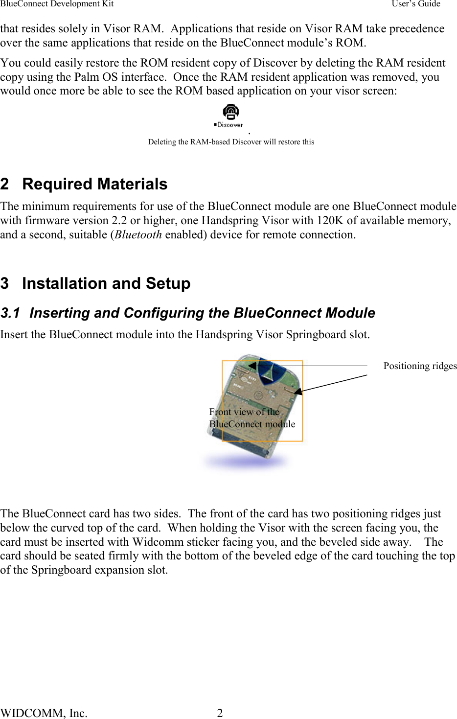 BlueConnect Development Kit    User’s Guide WIDCOMM, Inc.  2   that resides solely in Visor RAM.  Applications that reside on Visor RAM take precedence over the same applications that reside on the BlueConnect module’s ROM.   You could easily restore the ROM resident copy of Discover by deleting the RAM resident copy using the Palm OS interface.  Once the RAM resident application was removed, you would once more be able to see the ROM based application on your visor screen: . Deleting the RAM-based Discover will restore this  2 Required Materials The minimum requirements for use of the BlueConnect module are one BlueConnect module with firmware version 2.2 or higher, one Handspring Visor with 120K of available memory, and a second, suitable (Bluetooth enabled) device for remote connection.  3 Installation and Setup 3.1  Inserting and Configuring the BlueConnect Module Insert the BlueConnect module into the Handspring Visor Springboard slot.    The BlueConnect card has two sides.  The front of the card has two positioning ridges just below the curved top of the card.  When holding the Visor with the screen facing you, the card must be inserted with Widcomm sticker facing you, and the beveled side away.    The card should be seated firmly with the bottom of the beveled edge of the card touching the top of the Springboard expansion slot.  Front view of the BlueConnect module Positioning ridges