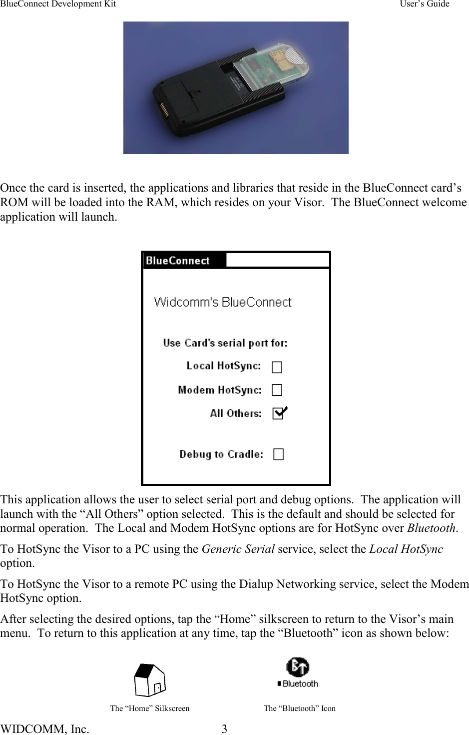 BlueConnect Development Kit    User’s Guide WIDCOMM, Inc.  3     Once the card is inserted, the applications and libraries that reside in the BlueConnect card’s ROM will be loaded into the RAM, which resides on your Visor.  The BlueConnect welcome application will launch.     This application allows the user to select serial port and debug options.  The application will launch with the “All Others” option selected.  This is the default and should be selected for normal operation.  The Local and Modem HotSync options are for HotSync over Bluetooth. To HotSync the Visor to a PC using the Generic Serial service, select the Local HotSync option.   To HotSync the Visor to a remote PC using the Dialup Networking service, select the Modem HotSync option.   After selecting the desired options, tap the “Home” silkscreen to return to the Visor’s main menu.  To return to this application at any time, tap the “Bluetooth” icon as shown below:        The “Home” Silkscreen  The “Bluetooth” Icon 