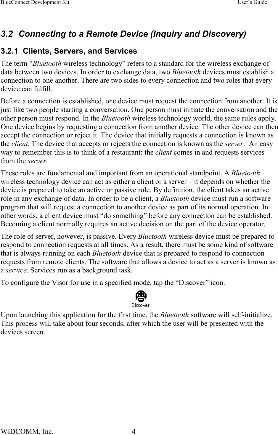 BlueConnect Development Kit    User’s Guide WIDCOMM, Inc.  4    3.2  Connecting to a Remote Device (Inquiry and Discovery) 3.2.1  Clients, Servers, and Services The term “Bluetooth wireless technology” refers to a standard for the wireless exchange of data between two devices. In order to exchange data, two Bluetooth devices must establish a connection to one another. There are two sides to every connection and two roles that every device can fulfill. Before a connection is established, one device must request the connection from another. It is just like two people starting a conversation. One person must initiate the conversation and the other person must respond. In the Bluetooth wireless technology world, the same rules apply. One device begins by requesting a connection from another device. The other device can then accept the connection or reject it. The device that initially requests a connection is known as the client. The device that accepts or rejects the connection is known as the server.  An easy way to remember this is to think of a restaurant: the client comes in and requests services from the server.  These roles are fundamental and important from an operational standpoint. A Bluetooth wireless technology device can act as either a client or a server – it depends on whether the device is prepared to take an active or passive role. By definition, the client takes an active role in any exchange of data. In order to be a client, a Bluetooth device must run a software program that will request a connection to another device as part of its normal operation. In other words, a client device must “do something” before any connection can be established. Becoming a client normally requires an active decision on the part of the device operator. The role of server, however, is passive. Every Bluetooth wireless device must be prepared to respond to connection requests at all times. As a result, there must be some kind of software that is always running on each Bluetooth device that is prepared to respond to connection requests from remote clients. The software that allows a device to act as a server is known as a service. Services run as a background task.  To configure the Visor for use in a specified mode, tap the “Discover” icon.  Upon launching this application for the first time, the Bluetooth software will self-initialize.  This process will take about four seconds, after which the user will be presented with the devices screen.   