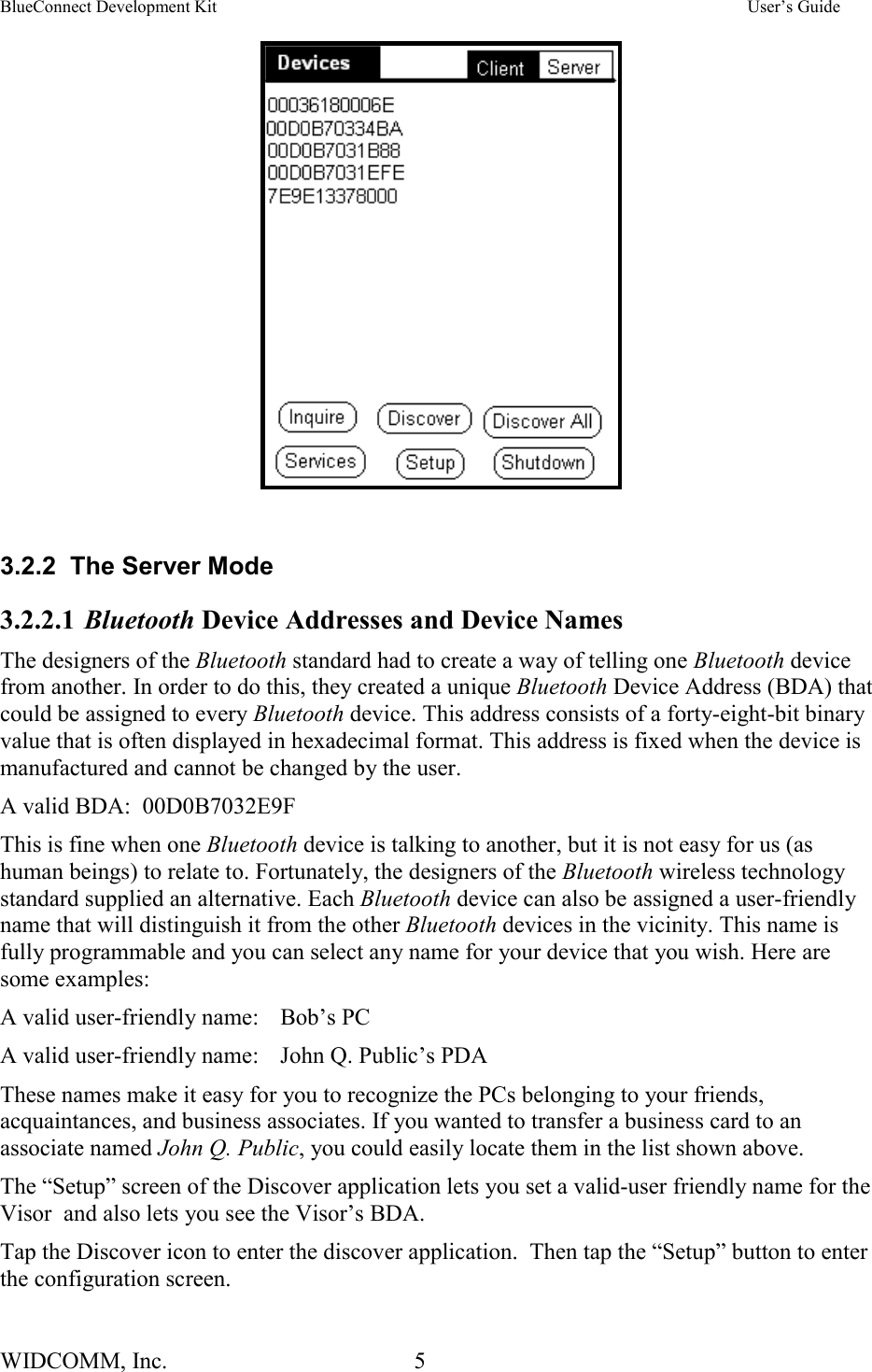 BlueConnect Development Kit    User’s Guide WIDCOMM, Inc.  5                                                                3.2.2  The Server Mode 3.2.2.1 Bluetooth Device Addresses and Device Names The designers of the Bluetooth standard had to create a way of telling one Bluetooth device from another. In order to do this, they created a unique Bluetooth Device Address (BDA) that could be assigned to every Bluetooth device. This address consists of a forty-eight-bit binary value that is often displayed in hexadecimal format. This address is fixed when the device is manufactured and cannot be changed by the user. A valid BDA:  00D0B7032E9F This is fine when one Bluetooth device is talking to another, but it is not easy for us (as human beings) to relate to. Fortunately, the designers of the Bluetooth wireless technology standard supplied an alternative. Each Bluetooth device can also be assigned a user-friendly name that will distinguish it from the other Bluetooth devices in the vicinity. This name is fully programmable and you can select any name for your device that you wish. Here are some examples: A valid user-friendly name:  Bob’s PC A valid user-friendly name:  John Q. Public’s PDA These names make it easy for you to recognize the PCs belonging to your friends, acquaintances, and business associates. If you wanted to transfer a business card to an associate named John Q. Public, you could easily locate them in the list shown above. The “Setup” screen of the Discover application lets you set a valid-user friendly name for the Visor  and also lets you see the Visor’s BDA. Tap the Discover icon to enter the discover application.  Then tap the “Setup” button to enter the configuration screen.   