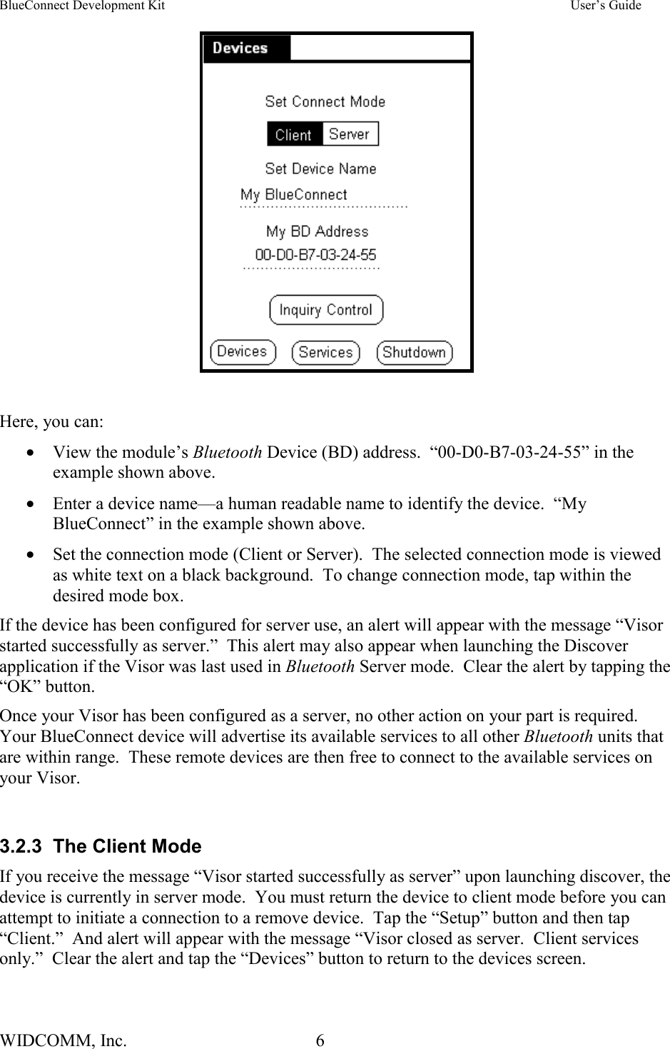 BlueConnect Development Kit    User’s Guide WIDCOMM, Inc.  6     Here, you can: •  View the module’s Bluetooth Device (BD) address.  “00-D0-B7-03-24-55” in the example shown above. •  Enter a device name—a human readable name to identify the device.  “My BlueConnect” in the example shown above. •  Set the connection mode (Client or Server).  The selected connection mode is viewed as white text on a black background.  To change connection mode, tap within the desired mode box.   If the device has been configured for server use, an alert will appear with the message “Visor started successfully as server.”  This alert may also appear when launching the Discover application if the Visor was last used in Bluetooth Server mode.  Clear the alert by tapping the “OK” button.  Once your Visor has been configured as a server, no other action on your part is required.  Your BlueConnect device will advertise its available services to all other Bluetooth units that are within range.  These remote devices are then free to connect to the available services on your Visor.  3.2.3  The Client Mode If you receive the message “Visor started successfully as server” upon launching discover, the device is currently in server mode.  You must return the device to client mode before you can attempt to initiate a connection to a remove device.  Tap the “Setup” button and then tap “Client.”  And alert will appear with the message “Visor closed as server.  Client services only.”  Clear the alert and tap the “Devices” button to return to the devices screen.   