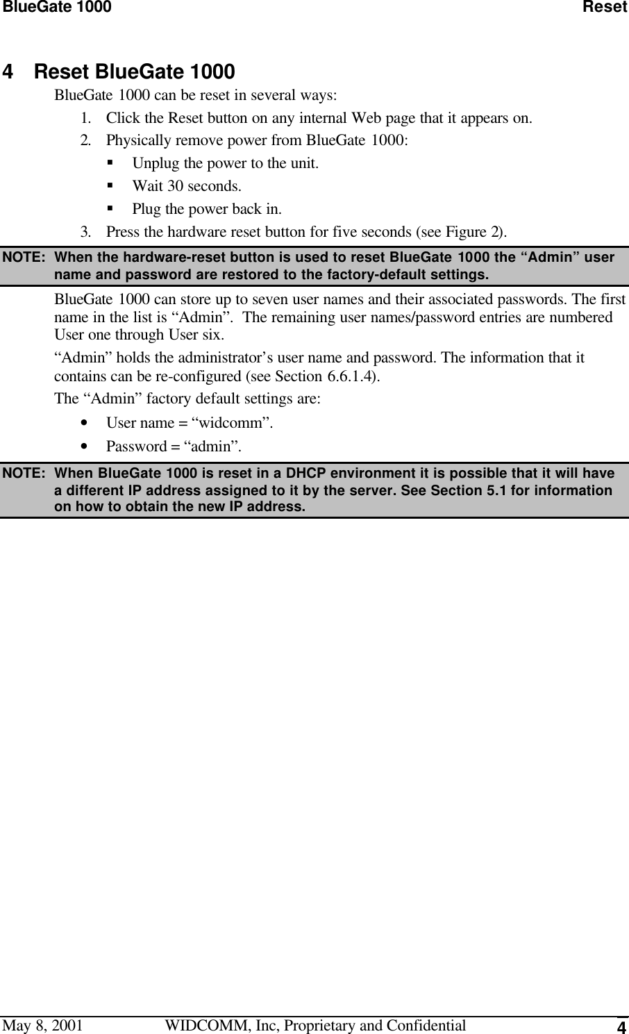 BlueGate 1000 ResetMay 8, 2001 WIDCOMM, Inc, Proprietary and Confidential 44 Reset BlueGate 1000BlueGate 1000 can be reset in several ways:1. Click the Reset button on any internal Web page that it appears on.2. Physically remove power from BlueGate 1000:§ Unplug the power to the unit.§ Wait 30 seconds.§ Plug the power back in.3. Press the hardware reset button for five seconds (see Figure 2).NOTE: When the hardware-reset button is used to reset BlueGate 1000 the “Admin” username and password are restored to the factory-default settings.BlueGate 1000 can store up to seven user names and their associated passwords. The firstname in the list is “Admin”.  The remaining user names/password entries are numberedUser one through User six.“Admin” holds the administrator’s user name and password. The information that itcontains can be re-configured (see Section 6.6.1.4).The “Admin” factory default settings are:• User name = “widcomm”.• Password = “admin”.NOTE: When BlueGate 1000 is reset in a DHCP environment it is possible that it will havea different IP address assigned to it by the server. See Section 5.1 for informationon how to obtain the new IP address.