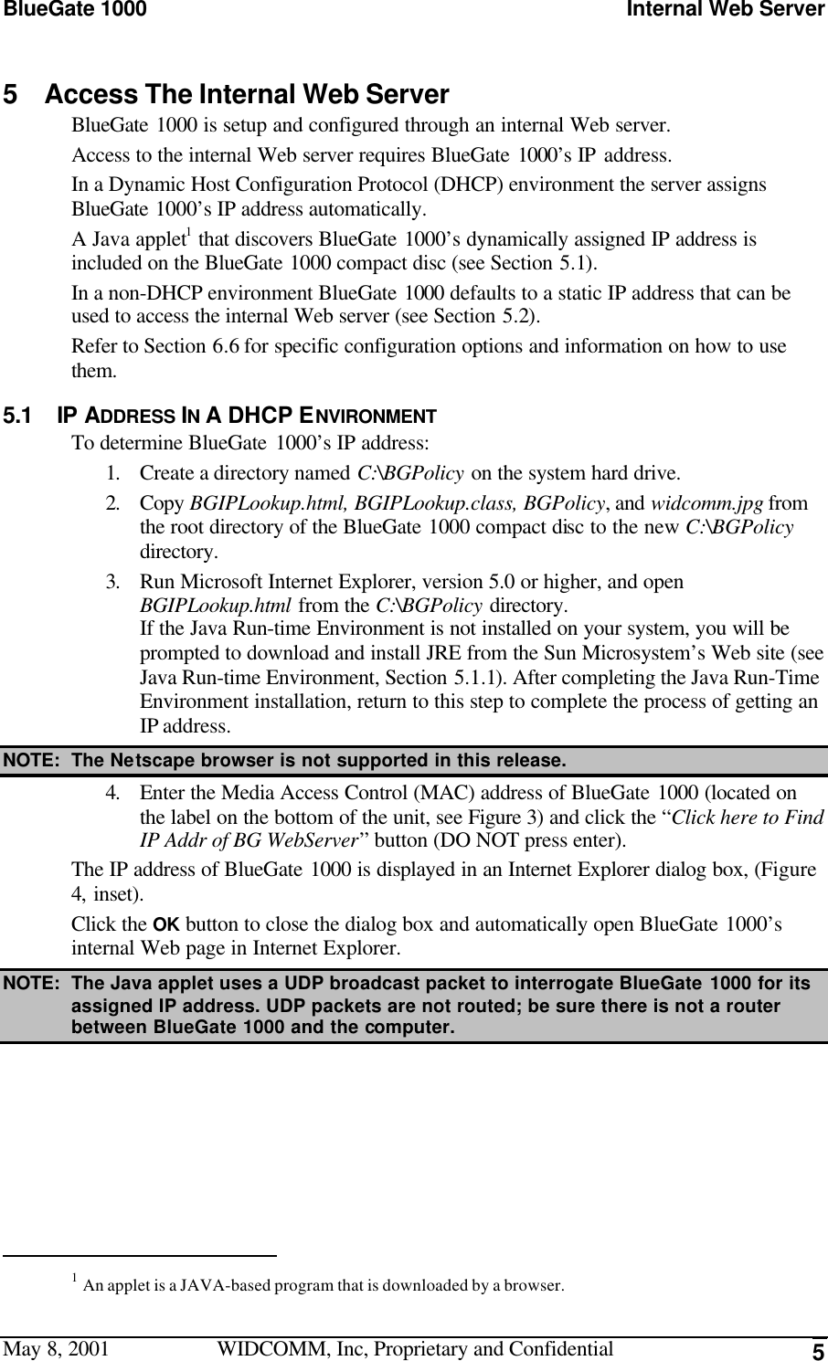 BlueGate 1000 Internal Web ServerMay 8, 2001 WIDCOMM, Inc, Proprietary and Confidential 55 Access The Internal Web ServerBlueGate 1000 is setup and configured through an internal Web server.Access to the internal Web server requires BlueGate 1000’s IP address.In a Dynamic Host Configuration Protocol (DHCP) environment the server assignsBlueGate 1000’s IP address automatically.A Java applet1 that discovers BlueGate 1000’s dynamically assigned IP address isincluded on the BlueGate 1000 compact disc (see Section 5.1).In a non-DHCP environment BlueGate 1000 defaults to a static IP address that can beused to access the internal Web server (see Section 5.2).Refer to Section 6.6 for specific configuration options and information on how to usethem.5.1 IP ADDRESS IN A DHCP ENVIRONMENTTo determine BlueGate 1000’s IP address:1. Create a directory named C:\BGPolicy on the system hard drive.2. Copy BGIPLookup.html, BGIPLookup.class, BGPolicy, and widcomm.jpg fromthe root directory of the BlueGate 1000 compact disc to the new C:\BGPolicydirectory.3. Run Microsoft Internet Explorer, version 5.0 or higher, and openBGIPLookup.html from the C:\BGPolicy directory.If the Java Run-time Environment is not installed on your system, you will beprompted to download and install JRE from the Sun Microsystem’s Web site (seeJava Run-time Environment, Section 5.1.1). After completing the Java Run-TimeEnvironment installation, return to this step to complete the process of getting anIP address.NOTE: The Netscape browser is not supported in this release.4. Enter the Media Access Control (MAC) address of BlueGate 1000 (located onthe label on the bottom of the unit, see Figure 3) and click the “Click here to FindIP Addr of BG WebServer” button (DO NOT press enter).The IP address of BlueGate 1000 is displayed in an Internet Explorer dialog box, (Figure4, inset).Click the OK button to close the dialog box and automatically open BlueGate 1000’sinternal Web page in Internet Explorer.NOTE: The Java applet uses a UDP broadcast packet to interrogate BlueGate 1000 for itsassigned IP address. UDP packets are not routed; be sure there is not a routerbetween BlueGate 1000 and the computer.                                                1 An applet is a JAVA-based program that is downloaded by a browser.