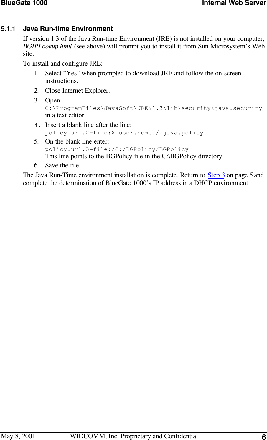 BlueGate 1000 Internal Web ServerMay 8, 2001 WIDCOMM, Inc, Proprietary and Confidential 65.1.1 Java Run-time EnvironmentIf version 1.3 of the Java Run-time Environment (JRE) is not installed on your computer,BGIPLookup.html (see above) will prompt you to install it from Sun Microsystem’s Website.To install and configure JRE:1. Select “Yes” when prompted to download JRE and follow the on-screeninstructions.2. Close Internet Explorer.3. OpenC:\ProgramFiles\JavaSoft\JRE\1.3\lib\security\java.securityin a text editor.4. Insert a blank line after the line:policy.url.2=file:${user.home}/.java.policy5. On the blank line enter:policy.url.3=file:/C:/BGPolicy/BGPolicyThis line points to the BGPolicy file in the C:\BGPolicy directory.6. Save the file.The Java Run-Time environment installation is complete. Return to Step 3 on page 5 andcomplete the determination of BlueGate 1000’s IP address in a DHCP environment