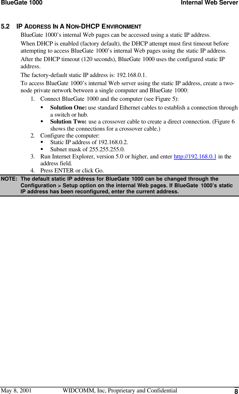 BlueGate 1000 Internal Web ServerMay 8, 2001 WIDCOMM, Inc, Proprietary and Confidential 85.2 IP ADDRESS IN A NON-DHCP ENVIRONMENTBlueGate 1000’s internal Web pages can be accessed using a static IP address.When DHCP is enabled (factory default), the DHCP attempt must first timeout beforeattempting to access BlueGate 1000’s internal Web pages using the static IP address.After the DHCP timeout (120 seconds), BlueGate 1000 uses the configured static IPaddress.The factory-default static IP address is: 192.168.0.1.To access BlueGate 1000’s internal Web server using the static IP address, create a two-node private network between a single computer and BlueGate 1000:1. Connect BlueGate 1000 and the computer (see Figure 5):§ Solution One: use standard Ethernet cables to establish a connection througha switch or hub.§ Solution Two: use a crossover cable to create a direct connection. (Figure 6shows the connections for a crossover cable.)2. Configure the computer:§ Static IP address of 192.168.0.2.§ Subnet mask of 255.255.255.0.3. Run Internet Explorer, version 5.0 or higher, and enter http://192.168.0.1 in theaddress field.4. Press ENTER or click Go.NOTE: The default static IP address for BlueGate 1000 can be changed through theConfiguration &gt; Setup option on the internal Web pages. If BlueGate 1000’s staticIP address has been reconfigured, enter the current address.