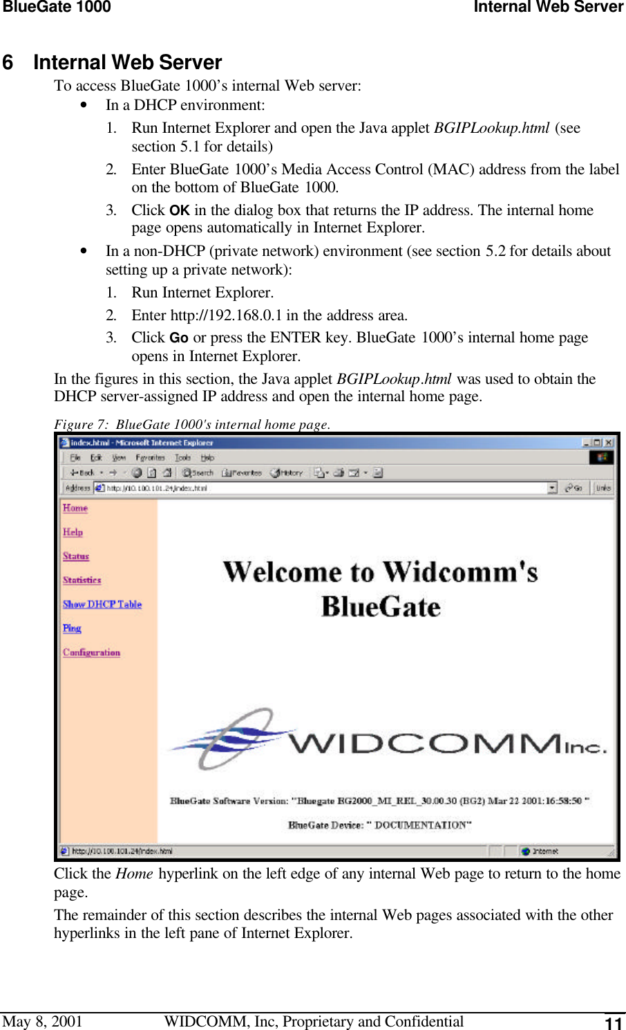 BlueGate 1000 Internal Web ServerMay 8, 2001 WIDCOMM, Inc, Proprietary and Confidential 116 Internal Web ServerTo access BlueGate 1000’s internal Web server:• In a DHCP environment:1. Run Internet Explorer and open the Java applet BGIPLookup.html (seesection 5.1 for details)2. Enter BlueGate 1000’s Media Access Control (MAC) address from the labelon the bottom of BlueGate 1000.3. Click OK in the dialog box that returns the IP address. The internal homepage opens automatically in Internet Explorer.• In a non-DHCP (private network) environment (see section 5.2 for details aboutsetting up a private network):1. Run Internet Explorer.2. Enter http://192.168.0.1 in the address area.3. Click Go or press the ENTER key. BlueGate 1000’s internal home pageopens in Internet Explorer.In the figures in this section, the Java applet BGIPLookup.html was used to obtain theDHCP server-assigned IP address and open the internal home page.Figure 7:  BlueGate 1000&apos;s internal home page.Click the Home hyperlink on the left edge of any internal Web page to return to the homepage.The remainder of this section describes the internal Web pages associated with the otherhyperlinks in the left pane of Internet Explorer.