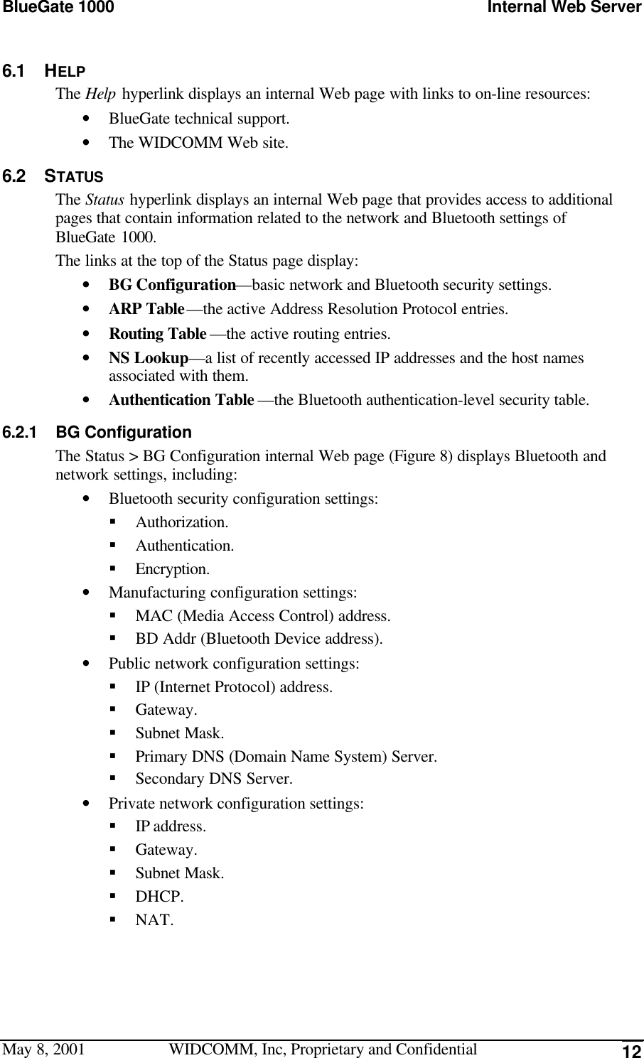 BlueGate 1000 Internal Web ServerMay 8, 2001 WIDCOMM, Inc, Proprietary and Confidential 126.1 HELPThe Help hyperlink displays an internal Web page with links to on-line resources:• BlueGate technical support.• The WIDCOMM Web site.6.2 STATUSThe Status hyperlink displays an internal Web page that provides access to additionalpages that contain information related to the network and Bluetooth settings ofBlueGate 1000.The links at the top of the Status page display:• BG Configuration—basic network and Bluetooth security settings.• ARP Table—the active Address Resolution Protocol entries.• Routing Table —the active routing entries.• NS Lookup—a list of recently accessed IP addresses and the host namesassociated with them.• Authentication Table —the Bluetooth authentication-level security table.6.2.1 BG ConfigurationThe Status &gt; BG Configuration internal Web page (Figure 8) displays Bluetooth andnetwork settings, including:• Bluetooth security configuration settings:§ Authorization.§ Authentication.§ Encryption.• Manufacturing configuration settings:§ MAC (Media Access Control) address.§ BD Addr (Bluetooth Device address).• Public network configuration settings:§ IP (Internet Protocol) address.§ Gateway.§ Subnet Mask.§ Primary DNS (Domain Name System) Server.§ Secondary DNS Server.• Private network configuration settings:§ IP address.§ Gateway.§ Subnet Mask.§ DHCP.§ NAT.