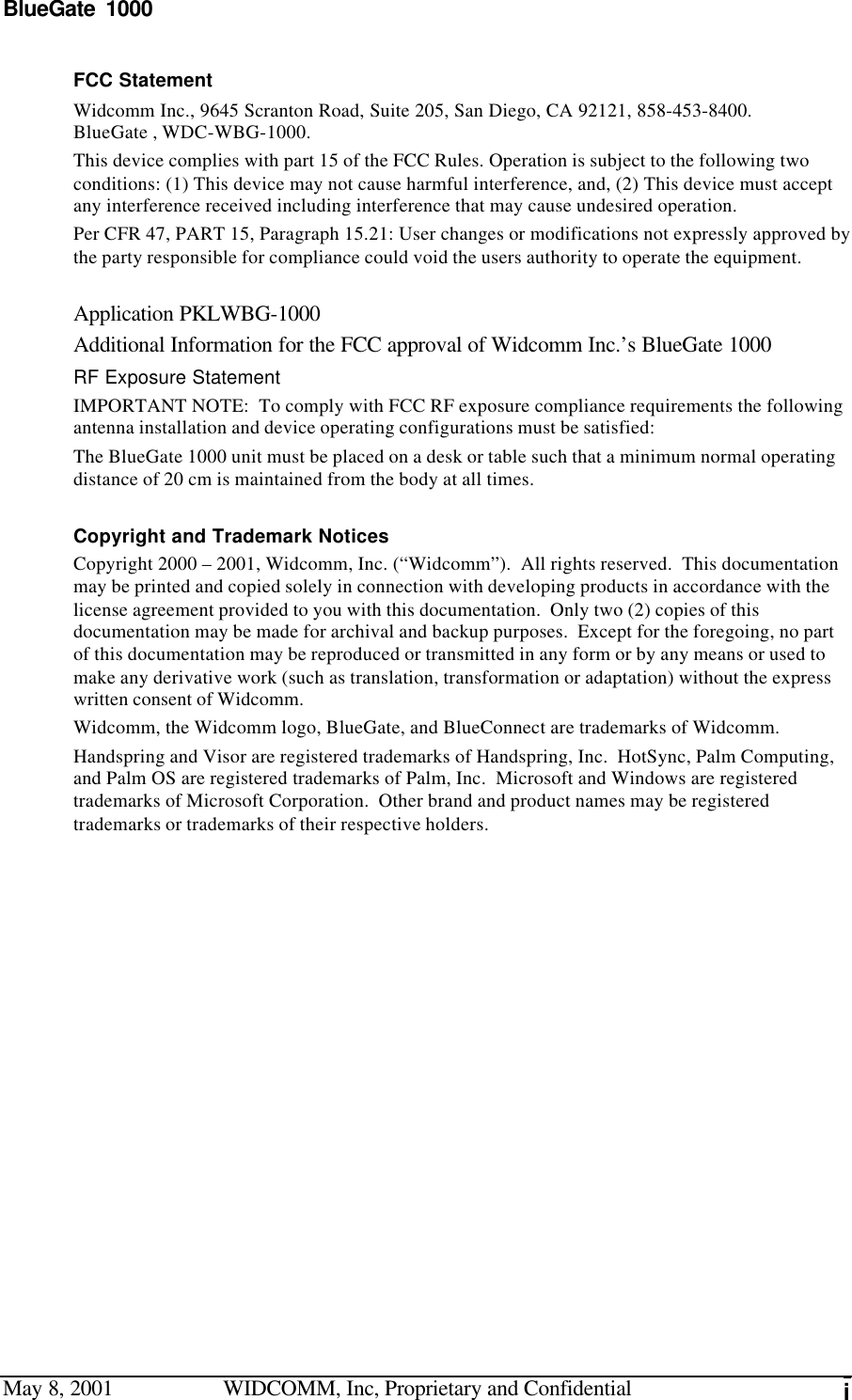 BlueGate 1000May 8, 2001 WIDCOMM, Inc, Proprietary and Confidential iFCC StatementWidcomm Inc., 9645 Scranton Road, Suite 205, San Diego, CA 92121, 858-453-8400.BlueGate , WDC-WBG-1000.This device complies with part 15 of the FCC Rules. Operation is subject to the following twoconditions: (1) This device may not cause harmful interference, and, (2) This device must acceptany interference received including interference that may cause undesired operation.Per CFR 47, PART 15, Paragraph 15.21: User changes or modifications not expressly approved bythe party responsible for compliance could void the users authority to operate the equipment.Application PKLWBG-1000Additional Information for the FCC approval of Widcomm Inc.’s BlueGate 1000RF Exposure StatementIMPORTANT NOTE:  To comply with FCC RF exposure compliance requirements the followingantenna installation and device operating configurations must be satisfied:The BlueGate 1000 unit must be placed on a desk or table such that a minimum normal operatingdistance of 20 cm is maintained from the body at all times.Copyright and Trademark NoticesCopyright 2000 – 2001, Widcomm, Inc. (“Widcomm”).  All rights reserved.  This documentationmay be printed and copied solely in connection with developing products in accordance with thelicense agreement provided to you with this documentation.  Only two (2) copies of thisdocumentation may be made for archival and backup purposes.  Except for the foregoing, no partof this documentation may be reproduced or transmitted in any form or by any means or used tomake any derivative work (such as translation, transformation or adaptation) without the expresswritten consent of Widcomm.Widcomm, the Widcomm logo, BlueGate, and BlueConnect are trademarks of Widcomm.Handspring and Visor are registered trademarks of Handspring, Inc.  HotSync, Palm Computing,and Palm OS are registered trademarks of Palm, Inc.  Microsoft and Windows are registeredtrademarks of Microsoft Corporation.  Other brand and product names may be registeredtrademarks or trademarks of their respective holders.