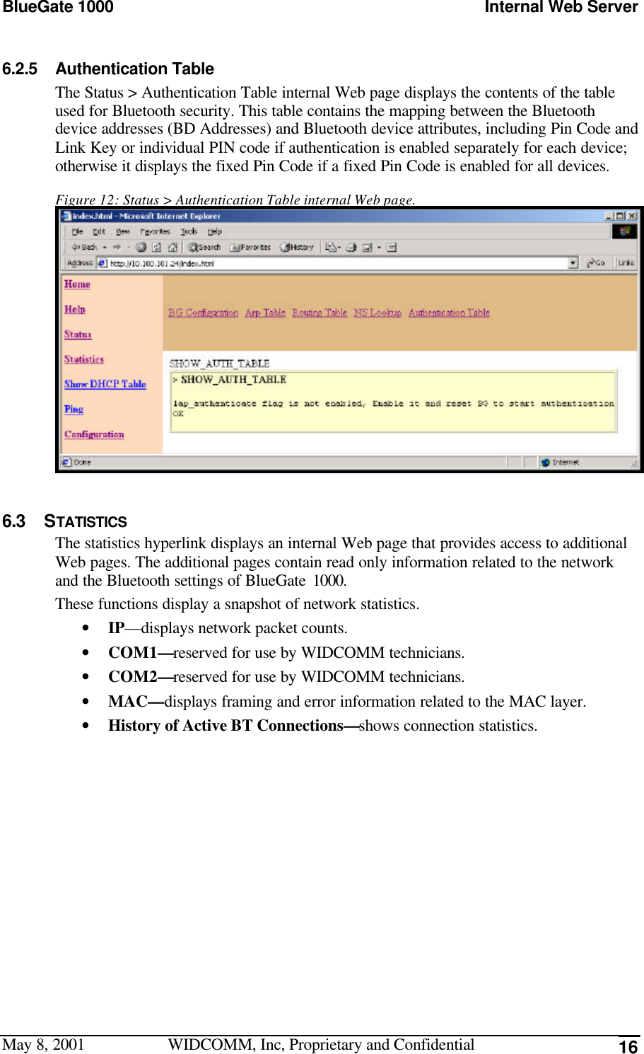 BlueGate 1000 Internal Web ServerMay 8, 2001 WIDCOMM, Inc, Proprietary and Confidential 166.2.5 Authentication TableThe Status &gt; Authentication Table internal Web page displays the contents of the tableused for Bluetooth security. This table contains the mapping between the Bluetoothdevice addresses (BD Addresses) and Bluetooth device attributes, including Pin Code andLink Key or individual PIN code if authentication is enabled separately for each device;otherwise it displays the fixed Pin Code if a fixed Pin Code is enabled for all devices.Figure 12: Status &gt; Authentication Table internal Web page.6.3 STATISTICSThe statistics hyperlink displays an internal Web page that provides access to additionalWeb pages. The additional pages contain read only information related to the networkand the Bluetooth settings of BlueGate 1000.These functions display a snapshot of network statistics.• IP—displays network packet counts.• COM1—reserved for use by WIDCOMM technicians.• COM2—reserved for use by WIDCOMM technicians.• MAC—displays framing and error information related to the MAC layer.• History of Active BT Connections—shows connection statistics.