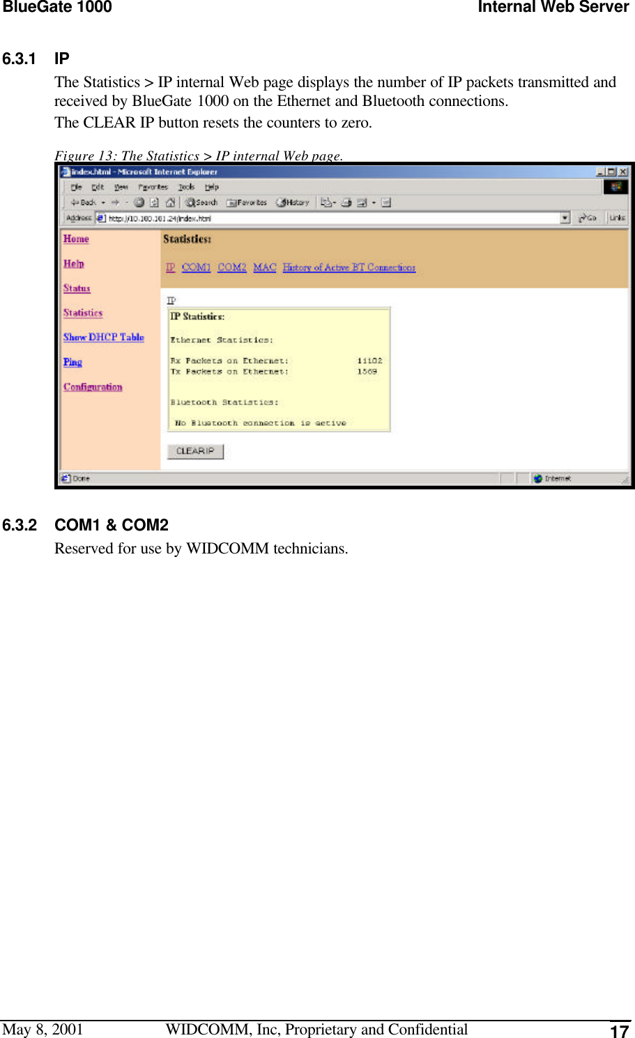 BlueGate 1000 Internal Web ServerMay 8, 2001 WIDCOMM, Inc, Proprietary and Confidential 176.3.1 IPThe Statistics &gt; IP internal Web page displays the number of IP packets transmitted andreceived by BlueGate 1000 on the Ethernet and Bluetooth connections.The CLEAR IP button resets the counters to zero.Figure 13: The Statistics &gt; IP internal Web page.6.3.2 COM1 &amp; COM2Reserved for use by WIDCOMM technicians.