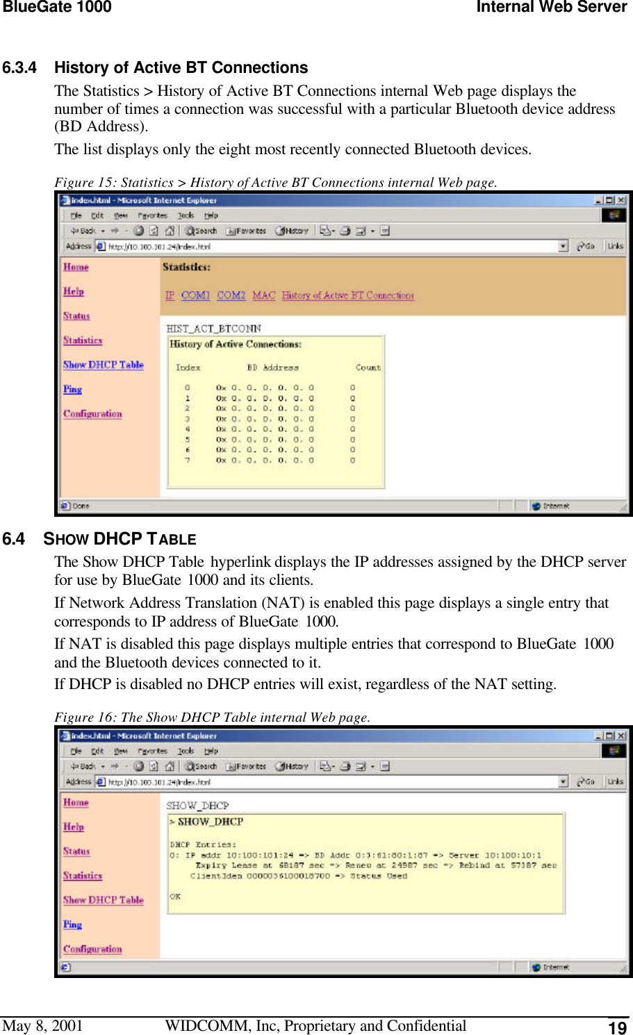 BlueGate 1000 Internal Web ServerMay 8, 2001 WIDCOMM, Inc, Proprietary and Confidential 196.3.4 History of Active BT ConnectionsThe Statistics &gt; History of Active BT Connections internal Web page displays thenumber of times a connection was successful with a particular Bluetooth device address(BD Address).The list displays only the eight most recently connected Bluetooth devices.Figure 15: Statistics &gt; History of Active BT Connections internal Web page.6.4 SHOW DHCP TABLEThe Show DHCP Table hyperlink displays the IP addresses assigned by the DHCP serverfor use by BlueGate 1000 and its clients.If Network Address Translation (NAT) is enabled this page displays a single entry thatcorresponds to IP address of BlueGate 1000.If NAT is disabled this page displays multiple entries that correspond to BlueGate 1000and the Bluetooth devices connected to it.If DHCP is disabled no DHCP entries will exist, regardless of the NAT setting.Figure 16: The Show DHCP Table internal Web page.