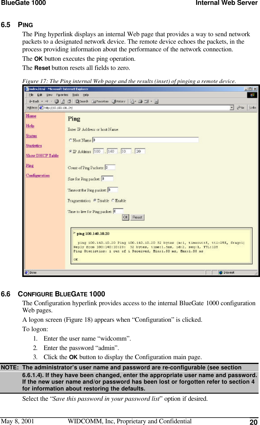 BlueGate 1000 Internal Web ServerMay 8, 2001 WIDCOMM, Inc, Proprietary and Confidential 206.5 PINGThe Ping hyperlink displays an internal Web page that provides a way to send networkpackets to a designated network device. The remote device echoes the packets, in theprocess providing information about the performance of the network connection.The OK button executes the ping operation.The Reset button resets all fields to zero.Figure 17: The Ping internal Web page and the results (inset) of pinging a remote device.6.6 CONFIGURE BLUEGATE 1000The Configuration hyperlink provides access to the internal BlueGate 1000 configurationWeb pages.A logon screen (Figure 18) appears when “Configuration” is clicked.To logon:1. Enter the user name “widcomm”.2. Enter the password “admin”.3. Click the OK button to display the Configuration main page.NOTE: The administrator’s user name and password are re-configurable (see section6.6.1.4). If they have been changed, enter the appropriate user name and password.If the new user name and/or password has been lost or forgotten refer to section 4for information about restoring the defaults.Select the “Save this password in your password list” option if desired.