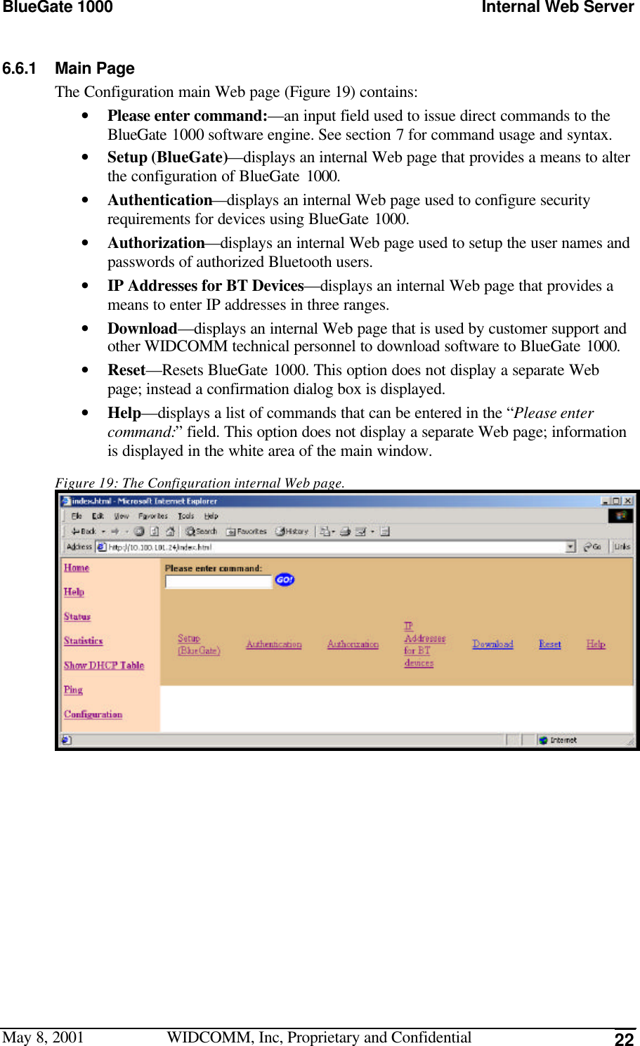 BlueGate 1000 Internal Web ServerMay 8, 2001 WIDCOMM, Inc, Proprietary and Confidential 226.6.1 Main PageThe Configuration main Web page (Figure 19) contains:• Please enter command:—an input field used to issue direct commands to theBlueGate 1000 software engine. See section 7 for command usage and syntax.• Setup (BlueGate)—displays an internal Web page that provides a means to alterthe configuration of BlueGate 1000.• Authentication—displays an internal Web page used to configure securityrequirements for devices using BlueGate 1000.• Authorization—displays an internal Web page used to setup the user names andpasswords of authorized Bluetooth users.• IP Addresses for BT Devices—displays an internal Web page that provides ameans to enter IP addresses in three ranges.• Download—displays an internal Web page that is used by customer support andother WIDCOMM technical personnel to download software to BlueGate 1000.• Reset—Resets BlueGate 1000. This option does not display a separate Webpage; instead a confirmation dialog box is displayed.• Help—displays a list of commands that can be entered in the “Please entercommand:” field. This option does not display a separate Web page; informationis displayed in the white area of the main window.Figure 19: The Configuration internal Web page.