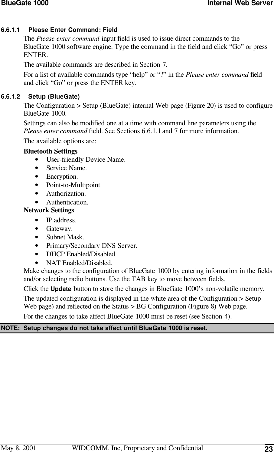 BlueGate 1000 Internal Web ServerMay 8, 2001 WIDCOMM, Inc, Proprietary and Confidential 236.6.1.1 Please Enter Command: FieldThe Please enter command input field is used to issue direct commands to theBlueGate 1000 software engine. Type the command in the field and click “Go” or pressENTER.The available commands are described in Section 7.For a list of available commands type “help” or “?” in the Please enter command fieldand click “Go” or press the ENTER key.6.6.1.2 Setup (BlueGate)The Configuration &gt; Setup (BlueGate) internal Web page (Figure 20) is used to configureBlueGate 1000.Settings can also be modified one at a time with command line parameters using thePlease enter command field. See Sections 6.6.1.1 and 7 for more information.The available options are:Bluetooth Settings• User-friendly Device Name.• Service Name.• Encryption.• Point-to-Multipoint• Authorization.• Authentication.Network Settings• IP address.• Gateway.• Subnet Mask.• Primary/Secondary DNS Server.• DHCP Enabled/Disabled.• NAT Enabled/Disabled.Make changes to the configuration of BlueGate 1000 by entering information in the fieldsand/or selecting radio buttons. Use the TAB key to move between fields.Click the Update button to store the changes in BlueGate 1000’s non-volatile memory.The updated configuration is displayed in the white area of the Configuration &gt; SetupWeb page) and reflected on the Status &gt; BG Configuration (Figure 8) Web page.For the changes to take affect BlueGate 1000 must be reset (see Section 4).NOTE: Setup changes do not take affect until BlueGate 1000 is reset.