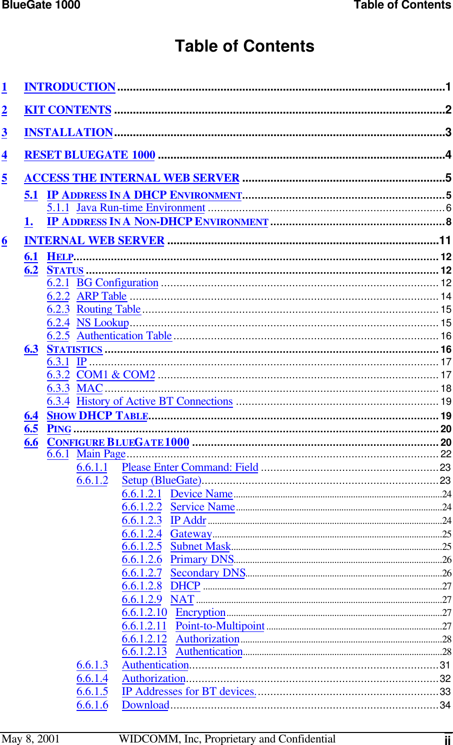 BlueGate 1000 Table of ContentsMay 8, 2001 WIDCOMM, Inc, Proprietary and Confidential iiTable of Contents1INTRODUCTION.........................................................................................................12KIT CONTENTS ..........................................................................................................23INSTALLATION..........................................................................................................34RESET BLUEGATE 1000 ............................................................................................45ACCESS THE INTERNAL WEB SERVER .................................................................55.1 IP ADDRESS IN A DHCP ENVIRONMENT.................................................................55.1.1 Java Run-time Environment ............................................................................61. IP ADDRESS IN A NON-DHCP ENVIRONMENT ........................................................86INTERNAL WEB SERVER .......................................................................................116.1 HELP.....................................................................................................................126.2 STATUS .................................................................................................................126.2.1 BG Configuration .........................................................................................126.2.2 ARP Table ...................................................................................................146.2.3 Routing Table...............................................................................................156.2.4 NS Lookup...................................................................................................156.2.5 Authentication Table.....................................................................................166.3 STATISTICS ...........................................................................................................166.3.1 IP ................................................................................................................176.3.2 COM1 &amp; COM2 ..........................................................................................176.3.3 MAC...........................................................................................................186.3.4 History of Active BT Connections .................................................................196.4 SHOW DHCP TABLE.............................................................................................196.5 PING .....................................................................................................................206.6 CONFIGURE BLUEGATE 1000 ...............................................................................206.6.1 Main Page....................................................................................................226.6.1.1 Please Enter Command: Field .........................................................236.6.1.2 Setup (BlueGate)............................................................................236.6.1.2.1 Device Name.........................................................................................246.6.1.2.2 Service Name........................................................................................246.6.1.2.3 IP Addr....................................................................................................246.6.1.2.4 Gateway..................................................................................................256.6.1.2.5 Subnet Mask..........................................................................................256.6.1.2.6 Primary DNS.........................................................................................266.6.1.2.7 Secondary DNS....................................................................................266.6.1.2.8 DHCP ......................................................................................................276.6.1.2.9 NAT.........................................................................................................276.6.1.2.10 Encryption............................................................................................276.6.1.2.11 Point-to-Multipoint...........................................................................276.6.1.2.12 Authorization......................................................................................286.6.1.2.13 Authentication.....................................................................................286.6.1.3 Authentication................................................................................316.6.1.4 Authorization.................................................................................326.6.1.5 IP Addresses for BT devices...........................................................336.6.1.6 Download......................................................................................34