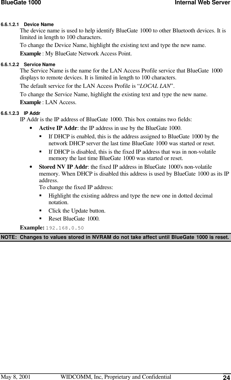 BlueGate 1000 Internal Web ServerMay 8, 2001 WIDCOMM, Inc, Proprietary and Confidential 246.6.1.2.1 Device NameThe device name is used to help identify BlueGate 1000 to other Bluetooth devices. It islimited in length to 100 characters.To change the Device Name, highlight the existing text and type the new name.Example : My BlueGate Network Access Point.6.6.1.2.2 Service NameThe Service Name is the name for the LAN Access Profile service that BlueGate 1000displays to remote devices. It is limited in length to 100 characters.The default service for the LAN Access Profile is “LOCAL LAN”.To change the Service Name, highlight the existing text and type the new name.Example : LAN Access.6.6.1.2.3 IP AddrIP Addr is the IP address of BlueGate 1000. This box contains two fields:• Active IP Addr: the IP address in use by the BlueGate 1000.§ If DHCP is enabled, this is the address assigned to BlueGate 1000 by thenetwork DHCP server the last time BlueGate 1000 was started or reset.§ If DHCP is disabled, this is the fixed IP address that was in non-volatilememory the last time BlueGate 1000 was started or reset.• Stored NV IP Addr: the fixed IP address in BlueGate 1000&apos;s non-volatilememory. When DHCP is disabled this address is used by BlueGate 1000 as its IPaddress.To change the fixed IP address:§ Highlight the existing address and type the new one in dotted decimalnotation.§ Click the Update button.§ Reset BlueGate 1000.Example: 192.168.0.50NOTE: Changes to values stored in NVRAM do not take affect until BlueGate 1000 is reset.