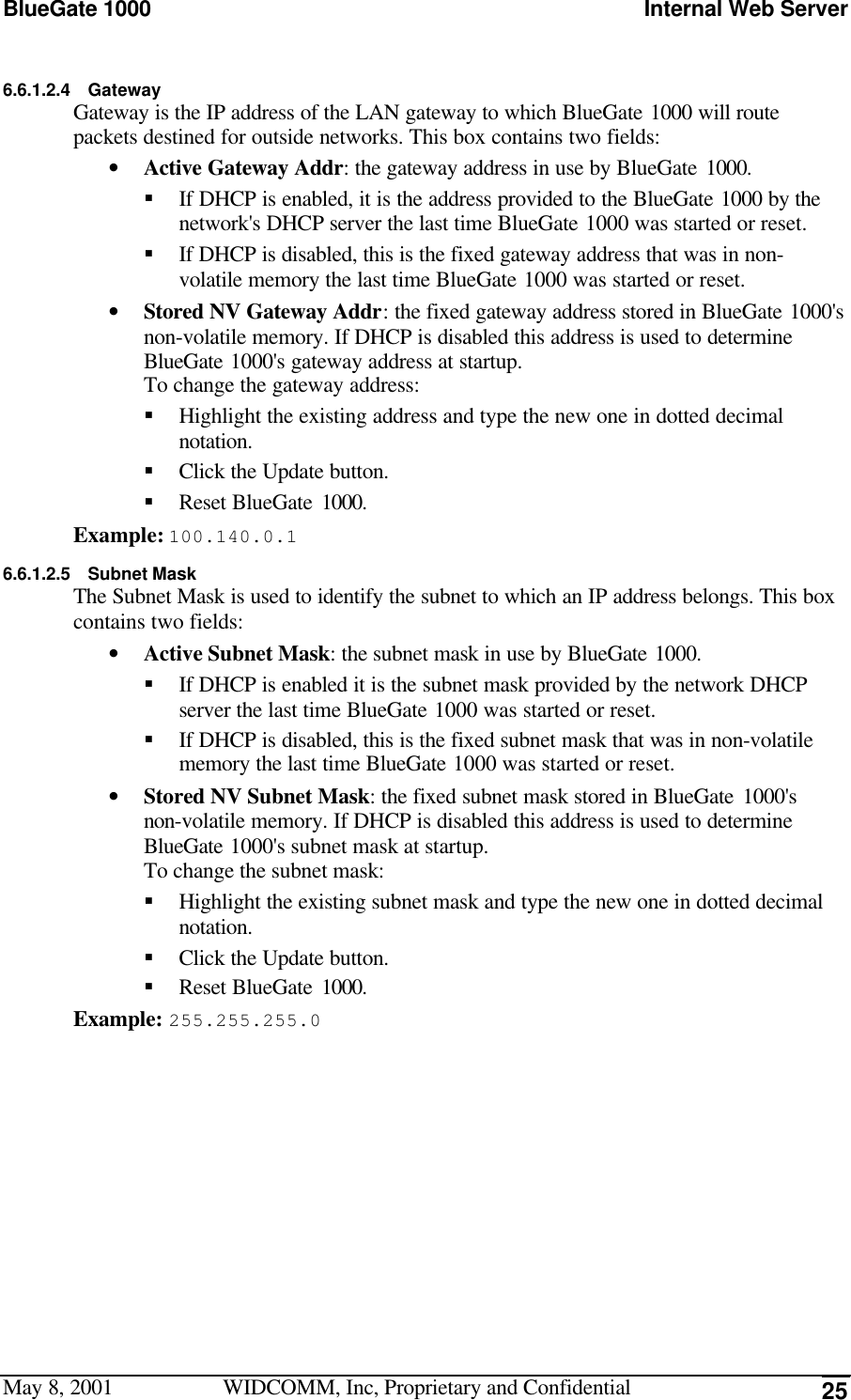 BlueGate 1000 Internal Web ServerMay 8, 2001 WIDCOMM, Inc, Proprietary and Confidential 256.6.1.2.4 GatewayGateway is the IP address of the LAN gateway to which BlueGate 1000 will routepackets destined for outside networks. This box contains two fields:• Active Gateway Addr: the gateway address in use by BlueGate 1000.§ If DHCP is enabled, it is the address provided to the BlueGate 1000 by thenetwork&apos;s DHCP server the last time BlueGate 1000 was started or reset.§ If DHCP is disabled, this is the fixed gateway address that was in non-volatile memory the last time BlueGate 1000 was started or reset.• Stored NV Gateway Addr: the fixed gateway address stored in BlueGate 1000&apos;snon-volatile memory. If DHCP is disabled this address is used to determineBlueGate 1000&apos;s gateway address at startup.To change the gateway address:§ Highlight the existing address and type the new one in dotted decimalnotation.§ Click the Update button.§ Reset BlueGate 1000.Example: 100.140.0.16.6.1.2.5 Subnet MaskThe Subnet Mask is used to identify the subnet to which an IP address belongs. This boxcontains two fields:• Active Subnet Mask: the subnet mask in use by BlueGate 1000.§ If DHCP is enabled it is the subnet mask provided by the network DHCPserver the last time BlueGate 1000 was started or reset.§ If DHCP is disabled, this is the fixed subnet mask that was in non-volatilememory the last time BlueGate 1000 was started or reset.• Stored NV Subnet Mask: the fixed subnet mask stored in BlueGate 1000&apos;snon-volatile memory. If DHCP is disabled this address is used to determineBlueGate 1000&apos;s subnet mask at startup.To change the subnet mask:§ Highlight the existing subnet mask and type the new one in dotted decimalnotation.§ Click the Update button.§ Reset BlueGate 1000.Example: 255.255.255.0