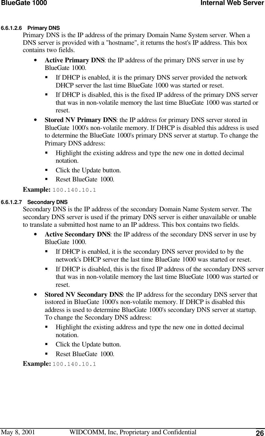 BlueGate 1000 Internal Web ServerMay 8, 2001 WIDCOMM, Inc, Proprietary and Confidential 266.6.1.2.6 Primary DNSPrimary DNS is the IP address of the primary Domain Name System server. When aDNS server is provided with a &quot;hostname&quot;, it returns the host&apos;s IP address. This boxcontains two fields.• Active Primary DNS: the IP address of the primary DNS server in use byBlueGate 1000.§ If DHCP is enabled, it is the primary DNS server provided the networkDHCP server the last time BlueGate 1000 was started or reset.§ If DHCP is disabled, this is the fixed IP address of the primary DNS serverthat was in non-volatile memory the last time BlueGate 1000 was started orreset.• Stored NV Primary DNS: the IP address for primary DNS server stored inBlueGate 1000&apos;s non-volatile memory. If DHCP is disabled this address is usedto determine the BlueGate 1000&apos;s primary DNS server at startup. To change thePrimary DNS address:§ Highlight the existing address and type the new one in dotted decimalnotation.§ Click the Update button.§ Reset BlueGate 1000.Example: 100.140.10.16.6.1.2.7 Secondary DNSSecondary DNS is the IP address of the secondary Domain Name System server. Thesecondary DNS server is used if the primary DNS server is either unavailable or unableto translate a submitted host name to an IP address. This box contains two fields.• Active Secondary DNS: the IP address of the secondary DNS server in use byBlueGate 1000.§ If DHCP is enabled, it is the secondary DNS server provided to by thenetwork&apos;s DHCP server the last time BlueGate 1000 was started or reset.§ If DHCP is disabled, this is the fixed IP address of the secondary DNS serverthat was in non-volatile memory the last time BlueGate 1000 was started orreset.• Stored NV Secondary DNS: the IP address for the secondary DNS server thatisstored in BlueGate 1000&apos;s non-volatile memory. If DHCP is disabled thisaddress is used to determine BlueGate 1000&apos;s secondary DNS server at startup.To change the Secondary DNS address:§ Highlight the existing address and type the new one in dotted decimalnotation.§ Click the Update button.§ Reset BlueGate 1000.Example: 100.140.10.1