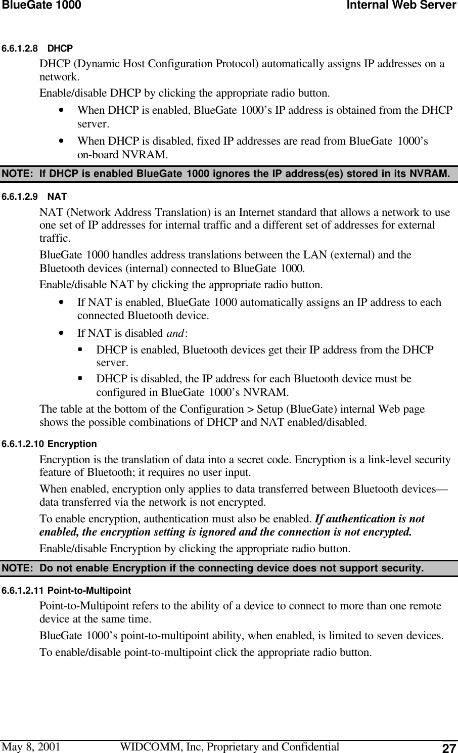 BlueGate 1000 Internal Web ServerMay 8, 2001 WIDCOMM, Inc, Proprietary and Confidential 276.6.1.2.8 DHCPDHCP (Dynamic Host Configuration Protocol) automatically assigns IP addresses on anetwork.Enable/disable DHCP by clicking the appropriate radio button.• When DHCP is enabled, BlueGate 1000’s IP address is obtained from the DHCPserver.• When DHCP is disabled, fixed IP addresses are read from BlueGate 1000’son-board NVRAM.NOTE: If DHCP is enabled BlueGate 1000 ignores the IP address(es) stored in its NVRAM.6.6.1.2.9 NATNAT (Network Address Translation) is an Internet standard that allows a network to useone set of IP addresses for internal traffic and a different set of addresses for externaltraffic.BlueGate 1000 handles address translations between the LAN (external) and theBluetooth devices (internal) connected to BlueGate 1000.Enable/disable NAT by clicking the appropriate radio button.• If NAT is enabled, BlueGate 1000 automatically assigns an IP address to eachconnected Bluetooth device.• If NAT is disabled and:§ DHCP is enabled, Bluetooth devices get their IP address from the DHCPserver.§ DHCP is disabled, the IP address for each Bluetooth device must beconfigured in BlueGate 1000’s NVRAM.The table at the bottom of the Configuration &gt; Setup (BlueGate) internal Web pageshows the possible combinations of DHCP and NAT enabled/disabled.6.6.1.2.10 EncryptionEncryption is the translation of data into a secret code. Encryption is a link-level securityfeature of Bluetooth; it requires no user input.When enabled, encryption only applies to data transferred between Bluetooth devices—data transferred via the network is not encrypted.To enable encryption, authentication must also be enabled. If authentication is notenabled, the encryption setting is ignored and the connection is not encrypted.Enable/disable Encryption by clicking the appropriate radio button.NOTE: Do not enable Encryption if the connecting device does not support security.6.6.1.2.11 Point-to-MultipointPoint-to-Multipoint refers to the ability of a device to connect to more than one remotedevice at the same time.BlueGate 1000’s point-to-multipoint ability, when enabled, is limited to seven devices.To enable/disable point-to-multipoint click the appropriate radio button.