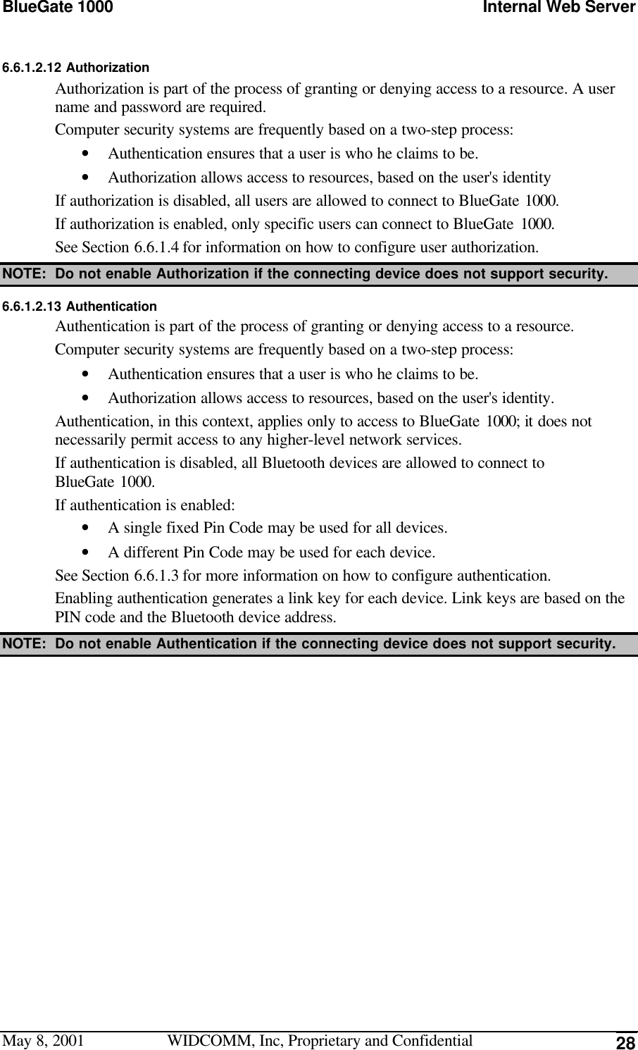 BlueGate 1000 Internal Web ServerMay 8, 2001 WIDCOMM, Inc, Proprietary and Confidential 286.6.1.2.12 AuthorizationAuthorization is part of the process of granting or denying access to a resource. A username and password are required.Computer security systems are frequently based on a two-step process:• Authentication ensures that a user is who he claims to be.• Authorization allows access to resources, based on the user&apos;s identityIf authorization is disabled, all users are allowed to connect to BlueGate 1000.If authorization is enabled, only specific users can connect to BlueGate 1000.See Section 6.6.1.4 for information on how to configure user authorization.NOTE: Do not enable Authorization if the connecting device does not support security.6.6.1.2.13 AuthenticationAuthentication is part of the process of granting or denying access to a resource.Computer security systems are frequently based on a two-step process:• Authentication ensures that a user is who he claims to be.• Authorization allows access to resources, based on the user&apos;s identity.Authentication, in this context, applies only to access to BlueGate 1000; it does notnecessarily permit access to any higher-level network services.If authentication is disabled, all Bluetooth devices are allowed to connect toBlueGate 1000.If authentication is enabled:• A single fixed Pin Code may be used for all devices.• A different Pin Code may be used for each device.See Section 6.6.1.3 for more information on how to configure authentication.Enabling authentication generates a link key for each device. Link keys are based on thePIN code and the Bluetooth device address.NOTE: Do not enable Authentication if the connecting device does not support security.