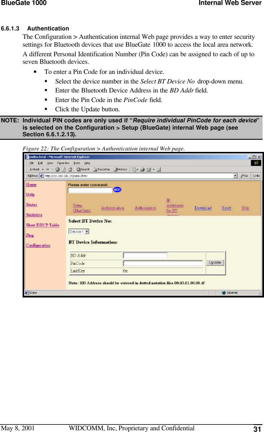 BlueGate 1000 Internal Web ServerMay 8, 2001 WIDCOMM, Inc, Proprietary and Confidential 316.6.1.3 AuthenticationThe Configuration &gt; Authentication internal Web page provides a way to enter securitysettings for Bluetooth devices that use BlueGate 1000 to access the local area network.A different Personal Identification Number (Pin Code) can be assigned to each of up toseven Bluetooth devices.• To enter a Pin Code for an individual device.§ Select the device number in the Select BT Device No drop-down menu.§ Enter the Bluetooth Device Address in the BD Addr field.§ Enter the Pin Code in the PinCode field.§ Click the Update button.NOTE: Individual PIN codes are only used if “Require individual PinCode for each device”is selected on the Configuration &gt; Setup (BlueGate) internal Web page (seeSection 6.6.1.2.13).Figure 22: The Configuration &gt; Authentication internal Web page.