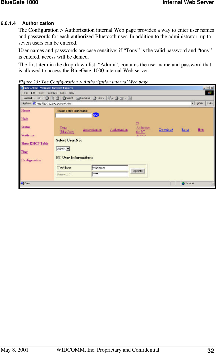 BlueGate 1000 Internal Web ServerMay 8, 2001 WIDCOMM, Inc, Proprietary and Confidential 326.6.1.4 AuthorizationThe Configuration &gt; Authorization internal Web page provides a way to enter user namesand passwords for each authorized Bluetooth user. In addition to the administrator, up toseven users can be entered.User names and passwords are case sensitive; if “Tony” is the valid password and “tony”is entered, access will be denied.The first item in the drop-down list, “Admin”, contains the user name and password thatis allowed to access the BlueGate 1000 internal Web server.Figure 23: The Configuration &gt; Authorization internal Web page.