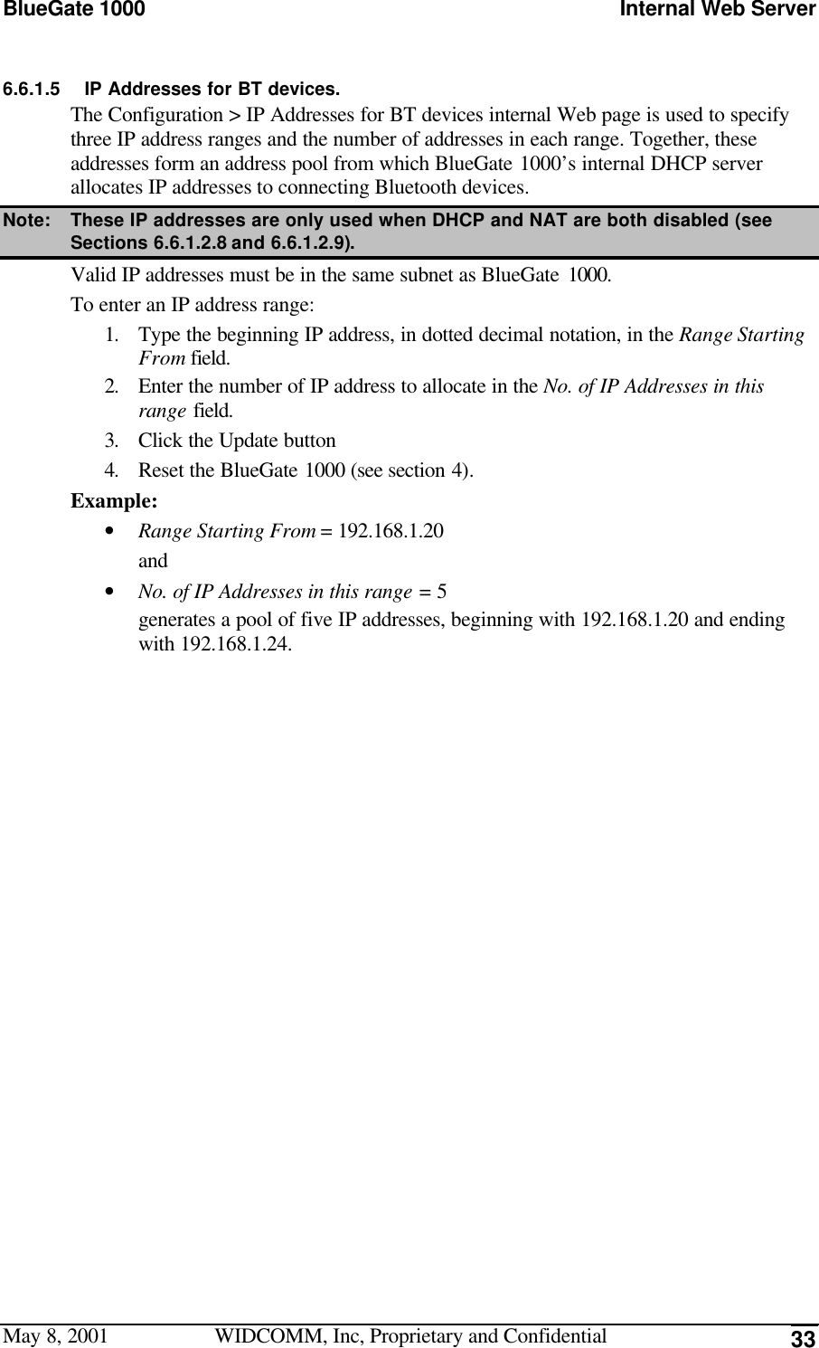 BlueGate 1000 Internal Web ServerMay 8, 2001 WIDCOMM, Inc, Proprietary and Confidential 336.6.1.5 IP Addresses for BT devices.The Configuration &gt; IP Addresses for BT devices internal Web page is used to specifythree IP address ranges and the number of addresses in each range. Together, theseaddresses form an address pool from which BlueGate 1000’s internal DHCP serverallocates IP addresses to connecting Bluetooth devices.Note: These IP addresses are only used when DHCP and NAT are both disabled (seeSections  6.6.1.2.8 and 6.6.1.2.9).Valid IP addresses must be in the same subnet as BlueGate 1000.To enter an IP address range:1. Type the beginning IP address, in dotted decimal notation, in the Range StartingFrom field.2. Enter the number of IP address to allocate in the No. of IP Addresses in thisrange field.3. Click the Update button4. Reset the BlueGate 1000 (see section 4).Example:• Range Starting From = 192.168.1.20and• No. of IP Addresses in this range = 5generates a pool of five IP addresses, beginning with 192.168.1.20 and endingwith 192.168.1.24.