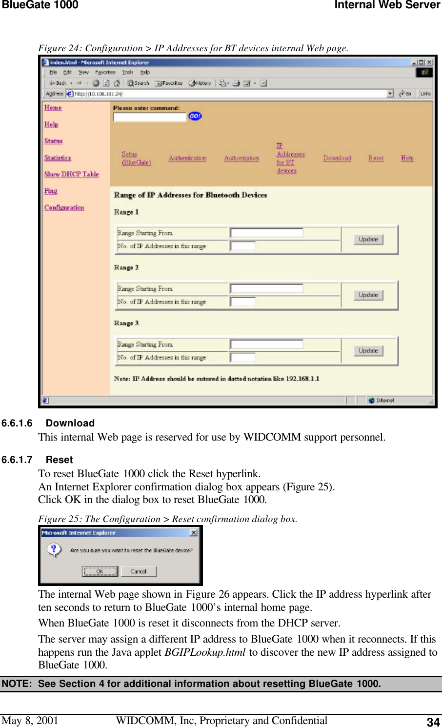 BlueGate 1000 Internal Web ServerMay 8, 2001 WIDCOMM, Inc, Proprietary and Confidential 34Figure 24: Configuration &gt; IP Addresses for BT devices internal Web page.6.6.1.6 DownloadThis internal Web page is reserved for use by WIDCOMM support personnel.6.6.1.7 ResetTo reset BlueGate 1000 click the Reset hyperlink.An Internet Explorer confirmation dialog box appears (Figure 25).Click OK in the dialog box to reset BlueGate 1000.Figure 25: The Configuration &gt; Reset confirmation dialog box.The internal Web page shown in Figure 26 appears. Click the IP address hyperlink afterten seconds to return to BlueGate 1000’s internal home page.When BlueGate 1000 is reset it disconnects from the DHCP server.The server may assign a different IP address to BlueGate 1000 when it reconnects. If thishappens run the Java applet BGIPLookup.html to discover the new IP address assigned toBlueGate 1000.NOTE: See Section 4 for additional information about resetting BlueGate 1000.