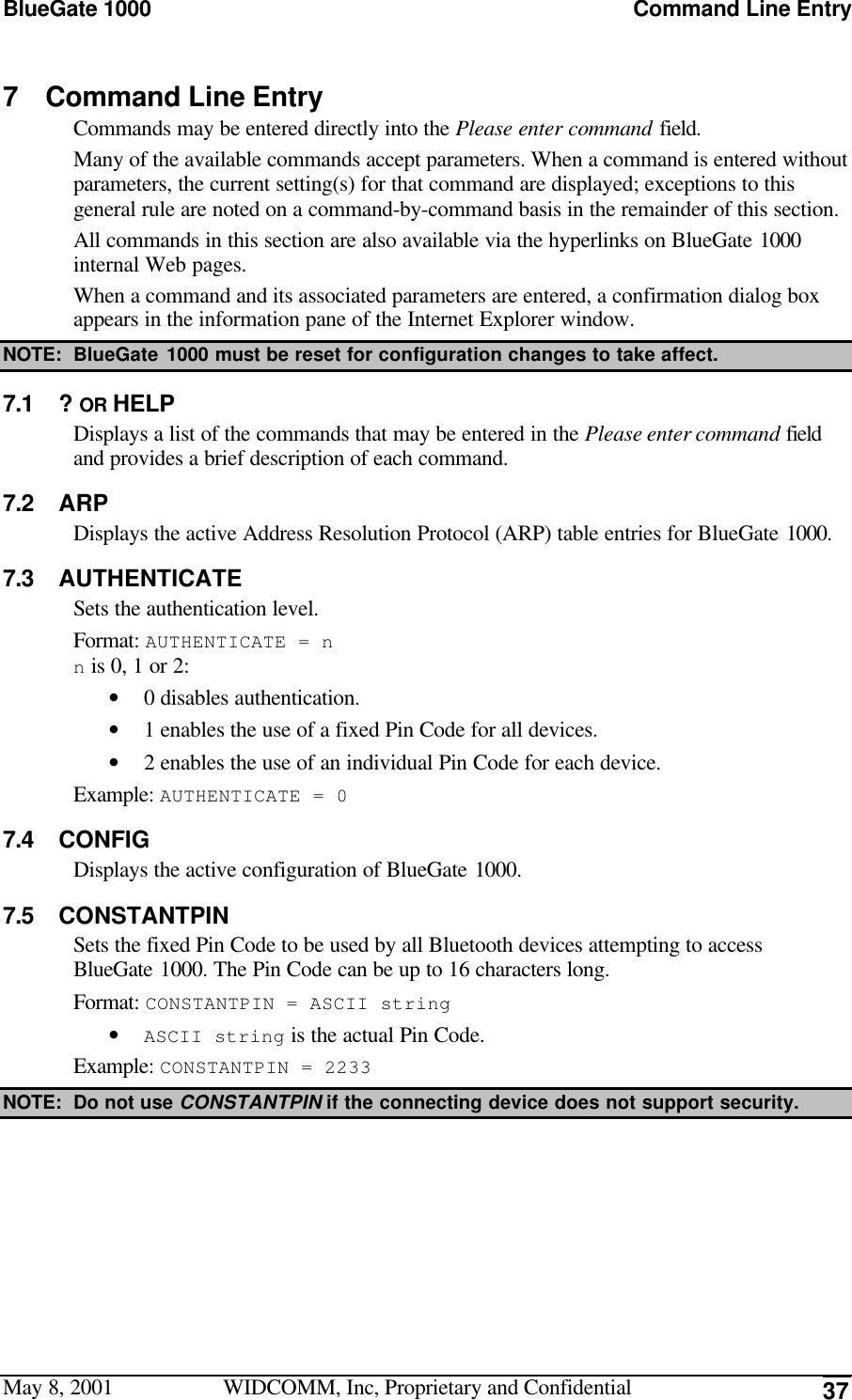 BlueGate 1000 Command Line EntryMay 8, 2001 WIDCOMM, Inc, Proprietary and Confidential 377 Command Line EntryCommands may be entered directly into the Please enter command field.Many of the available commands accept parameters. When a command is entered withoutparameters, the current setting(s) for that command are displayed; exceptions to thisgeneral rule are noted on a command-by-command basis in the remainder of this section.All commands in this section are also available via the hyperlinks on BlueGate 1000internal Web pages.When a command and its associated parameters are entered, a confirmation dialog boxappears in the information pane of the Internet Explorer window.NOTE: BlueGate 1000 must be reset for configuration changes to take affect.7.1 ? OR HELPDisplays a list of the commands that may be entered in the Please enter command fieldand provides a brief description of each command.7.2 ARPDisplays the active Address Resolution Protocol (ARP) table entries for BlueGate 1000.7.3 AUTHENTICATESets the authentication level.Format: AUTHENTICATE = nn is 0, 1 or 2:• 0 disables authentication.• 1 enables the use of a fixed Pin Code for all devices.• 2 enables the use of an individual Pin Code for each device.Example: AUTHENTICATE = 07.4 CONFIGDisplays the active configuration of BlueGate 1000.7.5 CONSTANTPINSets the fixed Pin Code to be used by all Bluetooth devices attempting to accessBlueGate 1000. The Pin Code can be up to 16 characters long.Format: CONSTANTPIN = ASCII string• ASCII string is the actual Pin Code.Example: CONSTANTPIN = 2233NOTE: Do not use CONSTANTPIN if the connecting device does not support security.