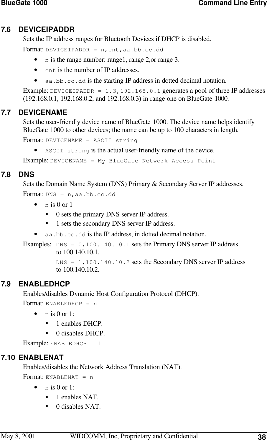 BlueGate 1000 Command Line EntryMay 8, 2001 WIDCOMM, Inc, Proprietary and Confidential 387.6 DEVICEIPADDRSets the IP address ranges for Bluetooth Devices if DHCP is disabled.Format: DEVICEIPADDR = n,cnt,aa.bb.cc.dd• n is the range number: range1, range 2,or range 3.• cnt is the number of IP addresses.• aa.bb.cc.dd is the starting IP address in dotted decimal notation.Example: DEVICEIPADDR = 1,3,192.168.0.1 generates a pool of three IP addresses(192.168.0.1, 192.168.0.2, and 192.168.0.3) in range one on BlueGate 1000.7.7 DEVICENAMESets the user-friendly device name of BlueGate 1000. The device name helps identifyBlueGate 1000 to other devices; the name can be up to 100 characters in length.Format: DEVICENAME = ASCII string• ASCII string is the actual user-friendly name of the device.Example: DEVICENAME = My BlueGate Network Access Point7.8 DNSSets the Domain Name System (DNS) Primary &amp; Secondary Server IP addresses.Format: DNS = n,aa.bb.cc.dd• n is 0 or 1§ 0 sets the primary DNS server IP address.§ 1 sets the secondary DNS server IP address.• aa.bb.cc.dd is the IP address, in dotted decimal notation.Examples: DNS = 0,100.140.10.1 sets the Primary DNS server IP addressto 100.140.10.1.DNS = 1,100.140.10.2 sets the Secondary DNS server IP addressto 100.140.10.2.7.9 ENABLEDHCPEnables/disables Dynamic Host Configuration Protocol (DHCP).Format: ENABLEDHCP = n• n is 0 or 1:§ 1 enables DHCP.§ 0 disables DHCP.Example: ENABLEDHCP = 17.10 ENABLENATEnables/disables the Network Address Translation (NAT).Format: ENABLENAT = n• n is 0 or 1:§ 1 enables NAT.§ 0 disables NAT.