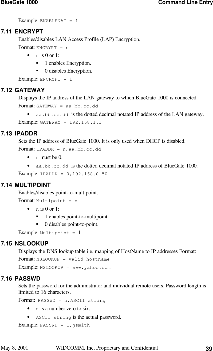 BlueGate 1000 Command Line EntryMay 8, 2001 WIDCOMM, Inc, Proprietary and Confidential 39Example: ENABLENAT = 17.11 ENCRYPTEnables/disables LAN Access Profile (LAP) Encryption.Format: ENCRYPT = n• n is 0 or 1:§ 1 enables Encryption.§ 0 disables Encryption.Example: ENCRYPT = 17.12 GATEWAYDisplays the IP address of the LAN gateway to which BlueGate 1000 is connected.Format: GATEWAY = aa.bb.cc.dd• aa.bb.cc.dd is the dotted decimal notated IP address of the LAN gateway.Example: GATEWAY = 192.168.1.17.13 IPADDRSets the IP address of BlueGate 1000. It is only used when DHCP is disabled.Format: IPADDR = n,aa.bb.cc.dd• n must be 0.• aa.bb.cc.dd is the dotted decimal notated IP address of BlueGate 1000.Example: IPADDR = 0,192.168.0.507.14 MULTIPOINTEnables/disables point-to-multipoint.Format: Multipoint = n• n is 0 or 1:§ 1 enables point-to-multipoint.§ 0 disables point-to-point.Example: Multipoint = 17.15 NSLOOKUPDisplays the DNS lookup table i.e. mapping of HostName to IP addresses Format:Format: NSLOOKUP = valid hostnameExample: NSLOOKUP = www.yahoo.com7.16 PASSWDSets the password for the administrator and individual remote users. Password length islimited to 16 characters.Format: PASSWD = n,ASCII string• n is a number zero to six.• ASCII string is the actual password.Example: PASSWD = 1,jsmith