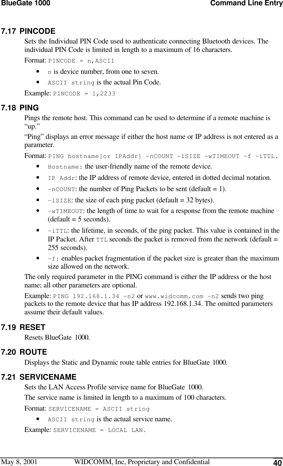 BlueGate 1000 Command Line EntryMay 8, 2001 WIDCOMM, Inc, Proprietary and Confidential 407.17 PINCODESets the Individual PIN Code used to authenticate connecting Bluetooth devices. Theindividual PIN Code is limited in length to a maximum of 16 characters.Format: PINCODE = n,ASCII• n is device number, from one to seven.• ASCII string is the actual Pin Code.Example: PINCODE = 1,22337.18 PINGPings the remote host. This command can be used to determine if a remote machine is“up.”“Ping” displays an error message if either the host name or IP address is not entered as aparameter.Format: PING hostname[or IPAddr] -nCOUNT -lSIZE -wTIMEOUT -f –iTTL.• Hostname: the user-friendly name of the remote device.• IP Addr: the IP address of remote device, entered in dotted decimal notation.• -nCOUNT: the number of Ping Packets to be sent (default = 1).• -lSIZE: the size of each ping packet (default = 32 bytes).• -wTIMEOUT: the length of time to wait for a response from the remote machine(default = 5 seconds).• -iTTL: the lifetime, in seconds, of the ping packet. This value is contained in theIP Packet. After TTL seconds the packet is removed from the network (default =255 seconds).• -f: enables packet fragmentation if the packet size is greater than the maximumsize allowed on the network.The only required parameter in the PING command is either the IP address or the hostname; all other parameters are optional.Example: PING 192.168.1.34 –n2 or www.widcomm.com -n2 sends two pingpackets to the remote device that has IP address 192.168.1.34. The omitted parametersassume their default values.7.19 RESETResets BlueGate 1000.7.20 ROUTEDisplays the Static and Dynamic route table entries for BlueGate 1000.7.21 SERVICENAMESets the LAN Access Profile service name for BlueGate 1000.The service name is limited in length to a maximum of 100 characters.Format: SERVICENAME = ASCII string• ASCII string is the actual service name.Example: SERVICENAME = LOCAL LAN.