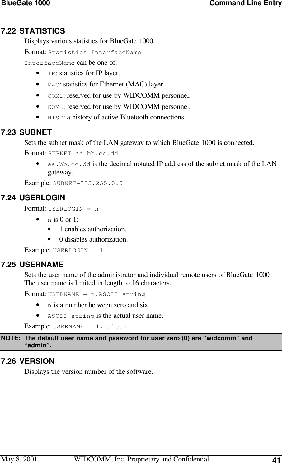 BlueGate 1000 Command Line EntryMay 8, 2001 WIDCOMM, Inc, Proprietary and Confidential 417.22 STATISTICSDisplays various statistics for BlueGate 1000.Format: Statistics=InterfaceNameInterfaceName can be one of:• IP: statistics for IP layer.• MAC: statistics for Ethernet (MAC) layer.• COM1: reserved for use by WIDCOMM personnel.• COM2: reserved for use by WIDCOMM personnel.• HIST: a history of active Bluetooth connections.7.23 SUBNETSets the subnet mask of the LAN gateway to which BlueGate 1000 is connected.Format: SUBNET=aa.bb.cc.dd• aa.bb.cc.dd is the decimal notated IP address of the subnet mask of the LANgateway.Example: SUBNET=255.255.0.07.24 USERLOGINFormat: USERLOGIN = n• n is 0 or 1:§ 1 enables authorization.§ 0 disables authorization.Example: USERLOGIN = 17.25 USERNAMESets the user name of the administrator and individual remote users of BlueGate 1000.The user name is limited in length to 16 characters.Format: USERNAME = n,ASCII string• n is a number between zero and six.• ASCII string is the actual user name.Example: USERNAME = 1,falconNOTE: The default user name and password for user zero (0) are “widcomm” and“admin”.7.26 VERSIONDisplays the version number of the software.