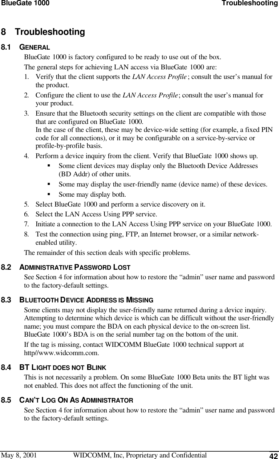 BlueGate 1000 TroubleshootingMay 8, 2001 WIDCOMM, Inc, Proprietary and Confidential 428 Troubleshooting8.1 GENERALBlueGate 1000 is factory configured to be ready to use out of the box.The general steps for achieving LAN access via BlueGate 1000 are:1. Verify that the client supports the LAN Access Profile; consult the user’s manual forthe product.2. Configure the client to use the LAN Access Profile; consult the user’s manual foryour product.3. Ensure that the Bluetooth security settings on the client are compatible with thosethat are configured on BlueGate 1000.In the case of the client, these may be device-wide setting (for example, a fixed PINcode for all connections), or it may be configurable on a service-by-service orprofile-by-profile basis.4. Perform a device inquiry from the client. Verify that BlueGate 1000 shows up.§ Some client devices may display only the Bluetooth Device Addresses(BD Addr) of other units.§ Some may display the user-friendly name (device name) of these devices.§ Some may display both.5. Select BlueGate 1000 and perform a service discovery on it.6. Select the LAN Access Using PPP service.7. Initiate a connection to the LAN Access Using PPP service on your BlueGate 1000.8. Test the connection using ping, FTP, an Internet browser, or a similar network-enabled utility.The remainder of this section deals with specific problems.8.2 ADMINISTRATIVE PASSWORD LOSTSee Section 4 for information about how to restore the “admin” user name and passwordto the factory-default settings.8.3 BLUETOOTH DEVICE ADDRESS IS MISSINGSome clients may not display the user-friendly name returned during a device inquiry.Attempting to determine which device is which can be difficult without the user-friendlyname; you must compare the BDA on each physical device to the on-screen list.BlueGate 1000’s BDA is on the serial number tag on the bottom of the unit.If the tag is missing, contact WIDCOMM BlueGate 1000 technical support athttp//www.widcomm.com.8.4 BT LIGHT DOES NOT BLINKThis is not necessarily a problem. On some BlueGate 1000 Beta units the BT light wasnot enabled. This does not affect the functioning of the unit.8.5 CAN’T LOG ON AS ADMINISTRATORSee Section 4 for information about how to restore the “admin” user name and passwordto the factory-default settings.