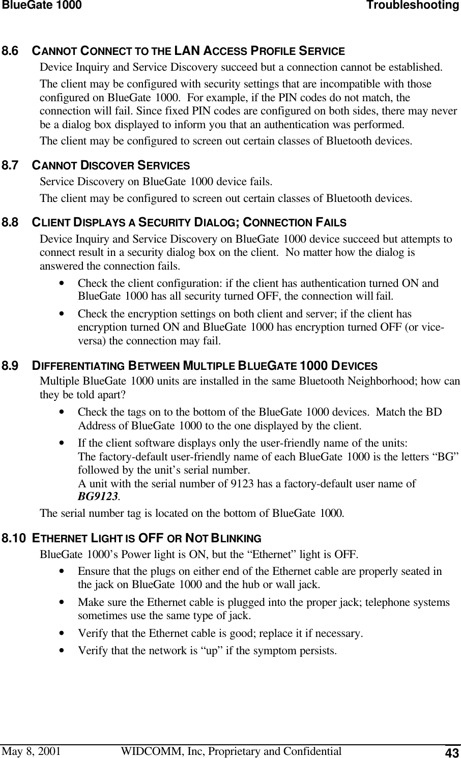 BlueGate 1000 TroubleshootingMay 8, 2001 WIDCOMM, Inc, Proprietary and Confidential 438.6 CANNOT CONNECT TO THE LAN ACCESS PROFILE SERVICEDevice Inquiry and Service Discovery succeed but a connection cannot be established.The client may be configured with security settings that are incompatible with thoseconfigured on BlueGate 1000.  For example, if the PIN codes do not match, theconnection will fail. Since fixed PIN codes are configured on both sides, there may neverbe a dialog box displayed to inform you that an authentication was performed.The client may be configured to screen out certain classes of Bluetooth devices.8.7 CANNOT DISCOVER SERVICESService Discovery on BlueGate 1000 device fails.The client may be configured to screen out certain classes of Bluetooth devices.8.8 CLIENT DISPLAYS A SECURITY DIALOG; CONNECTION FAILSDevice Inquiry and Service Discovery on BlueGate 1000 device succeed but attempts toconnect result in a security dialog box on the client.  No matter how the dialog isanswered the connection fails.• Check the client configuration: if the client has authentication turned ON andBlueGate 1000 has all security turned OFF, the connection will fail.• Check the encryption settings on both client and server; if the client hasencryption turned ON and BlueGate 1000 has encryption turned OFF (or vice-versa) the connection may fail.8.9 DIFFERENTIATING BETWEEN MULTIPLE BLUEGATE 1000 DEVICESMultiple BlueGate 1000 units are installed in the same Bluetooth Neighborhood; how canthey be told apart?• Check the tags on to the bottom of the BlueGate 1000 devices.  Match the BDAddress of BlueGate 1000 to the one displayed by the client.• If the client software displays only the user-friendly name of the units:The factory-default user-friendly name of each BlueGate 1000 is the letters “BG”followed by the unit’s serial number.A unit with the serial number of 9123 has a factory-default user name ofBG9123.The serial number tag is located on the bottom of BlueGate 1000.8.10 ETHERNET LIGHT IS OFF OR NOT BLINKINGBlueGate 1000’s Power light is ON, but the “Ethernet” light is OFF.• Ensure that the plugs on either end of the Ethernet cable are properly seated inthe jack on BlueGate 1000 and the hub or wall jack.• Make sure the Ethernet cable is plugged into the proper jack; telephone systemssometimes use the same type of jack.• Verify that the Ethernet cable is good; replace it if necessary.• Verify that the network is “up” if the symptom persists.