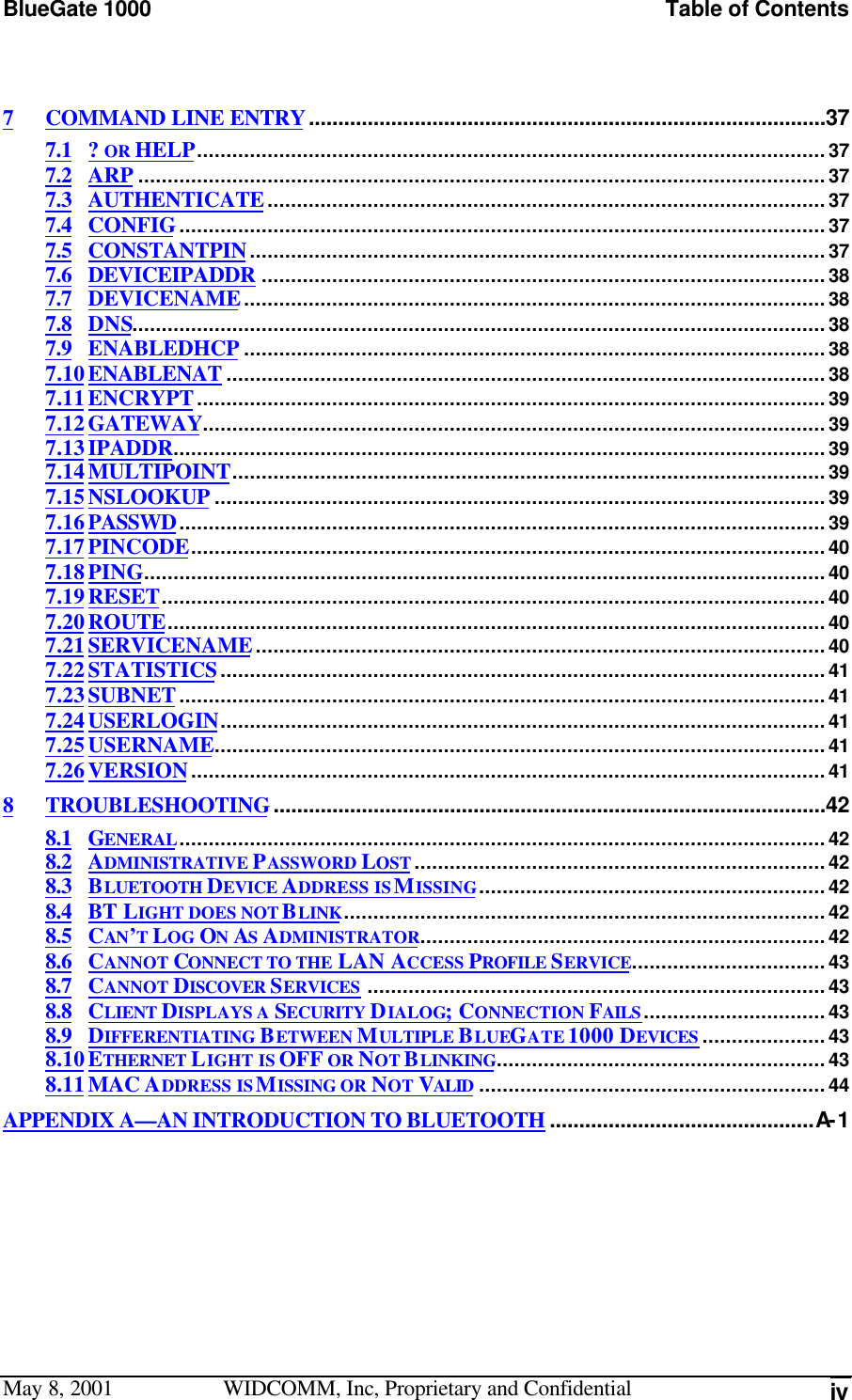 BlueGate 1000 Table of ContentsMay 8, 2001 WIDCOMM, Inc, Proprietary and Confidential iv7COMMAND LINE ENTRY........................................................................................377.1 ? OR HELP...........................................................................................................377.2 ARP .....................................................................................................................377.3 AUTHENTICATE...............................................................................................377.4 CONFIG..............................................................................................................377.5 CONSTANTPIN..................................................................................................377.6 DEVICEIPADDR ................................................................................................387.7 DEVICENAME...................................................................................................387.8 DNS......................................................................................................................387.9 ENABLEDHCP ...................................................................................................387.10ENABLENAT ......................................................................................................387.11ENCRYPT...........................................................................................................397.12GATEWAY..........................................................................................................397.13IPADDR...............................................................................................................397.14MULTIPOINT.....................................................................................................397.15NSLOOKUP ........................................................................................................397.16PASSWD..............................................................................................................397.17PINCODE............................................................................................................407.18PING....................................................................................................................407.19RESET.................................................................................................................407.20ROUTE................................................................................................................407.21SERVICENAME.................................................................................................407.22STATISTICS.......................................................................................................417.23SUBNET..............................................................................................................417.24USERLOGIN.......................................................................................................417.25USERNAME........................................................................................................417.26VERSION............................................................................................................418TROUBLESHOOTING..............................................................................................428.1 GENERAL..............................................................................................................428.2 ADMINISTRATIVE PASSWORD LOST ......................................................................428.3 BLUETOOTH DEVICE ADDRESS IS MISSING...........................................................428.4 BT LIGHT DOES NOT BLINK..................................................................................428.5 CAN’T LOG ON AS ADMINISTRATOR.....................................................................428.6 CANNOT CONNECT TO THE LAN ACCESS PROFILE SERVICE.................................438.7 CANNOT DISCOVER SERVICES ..............................................................................438.8 CLIENT DISPLAYS A SECURITY DIALOG; CONNECTION FAILS ...............................438.9 DIFFERENTIATING BETWEEN MULTIPLE BLUEGATE 1000 DEVICES .....................438.10ETHERNET LIGHT IS OFF OR NOT BLINKING........................................................438.11MAC ADDRESS IS MISSING OR NOT VALID ...........................................................44APPENDIX A—AN INTRODUCTION TO BLUETOOTH .............................................A- 1