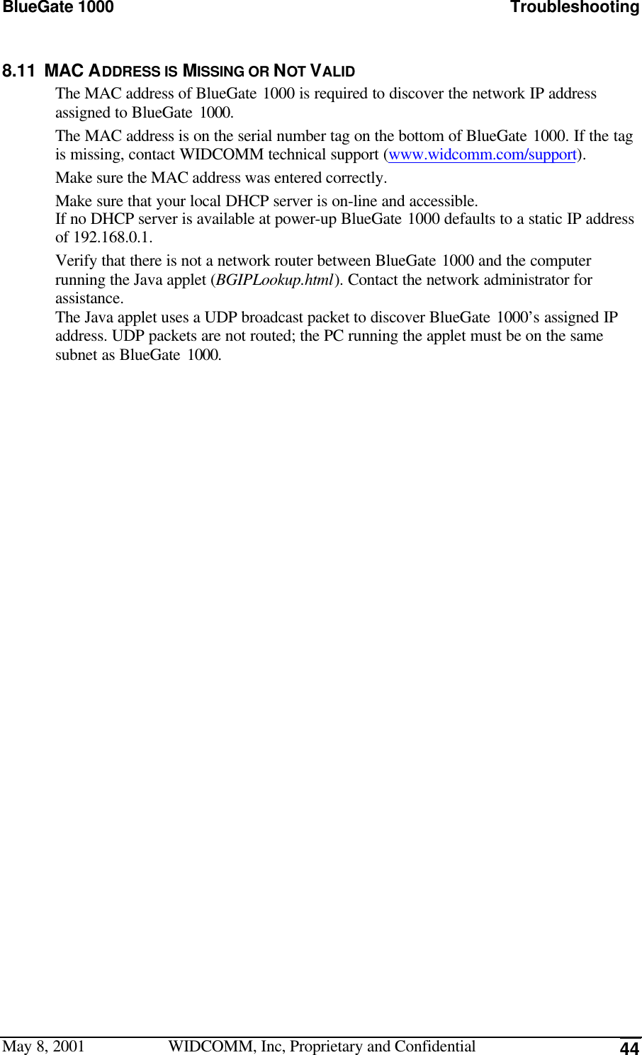 BlueGate 1000 TroubleshootingMay 8, 2001 WIDCOMM, Inc, Proprietary and Confidential 448.11 MAC ADDRESS IS MISSING OR NOT VALIDThe MAC address of BlueGate 1000 is required to discover the network IP addressassigned to BlueGate 1000.The MAC address is on the serial number tag on the bottom of BlueGate 1000. If the tagis missing, contact WIDCOMM technical support (www.widcomm.com/support).Make sure the MAC address was entered correctly.Make sure that your local DHCP server is on-line and accessible.If no DHCP server is available at power-up BlueGate 1000 defaults to a static IP addressof 192.168.0.1.Verify that there is not a network router between BlueGate 1000 and the computerrunning the Java applet (BGIPLookup.html). Contact the network administrator forassistance.The Java applet uses a UDP broadcast packet to discover BlueGate 1000’s assigned IPaddress. UDP packets are not routed; the PC running the applet must be on the samesubnet as BlueGate 1000.